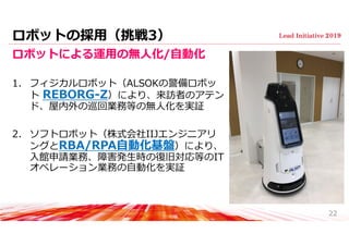 ロボットの採⽤（挑戦3）
ロボットによる運⽤の無⼈化/⾃動化
1. フィジカルロボット（ALSOKの警備ロボッ
ト REBORG-Z）により、来訪者のアテン
ド、屋内外の巡回業務等の無⼈化を実証
2. ソフトロボット（株式会社IIJエンジニアリ
ングとRBA/RPA⾃動化基盤）により、
⼊館申請業務、障害発⽣時の復旧対応等のIT
オペレーション業務の⾃動化を実証
22
 