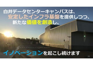 ⽩井データセンターキャンパスは、
安定したインフラ基盤を提供しつつ、
新たな価値を創造し、
イノベーションを起こし続けます 26
 