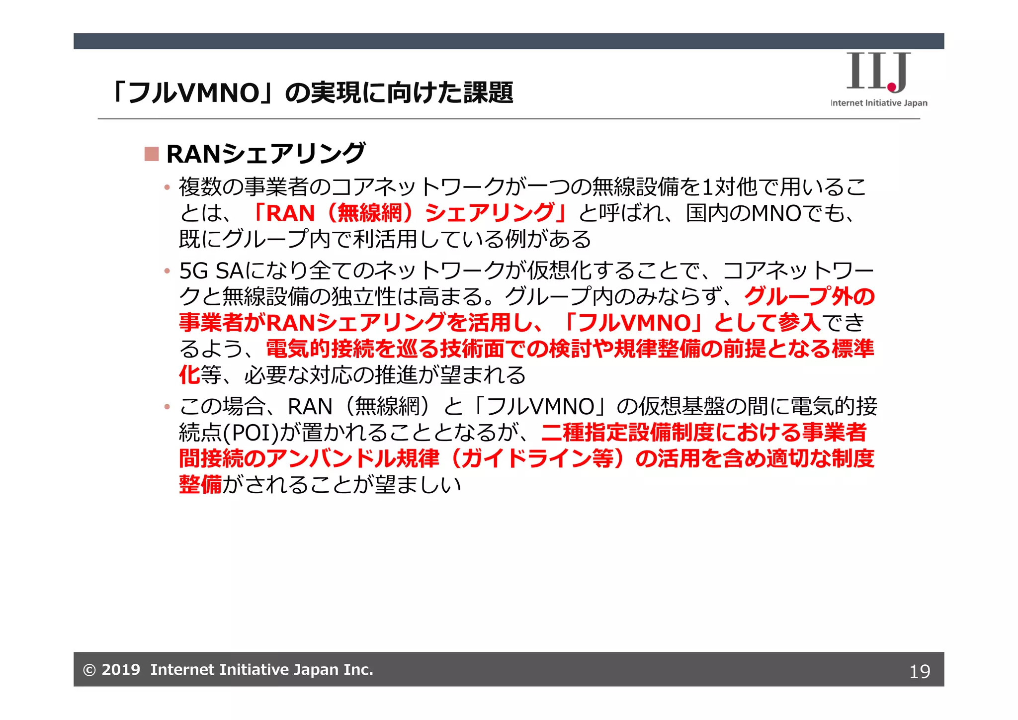 © 2019 Internet Initiative Japan Inc.© 2019 Internet Initiative Japan Inc.
「フルVMNO」の実現に向けた課題
19
 RANシェアリング
• 複数の事業者のコアネットワークが⼀つの無線設備を1対他で⽤いるこ
とは、「RAN（無線網）シェアリング」と呼ばれ、国内のMNOでも、
既にグループ内で利活⽤している例がある
• 5G SAになり全てのネットワークが仮想化することで、コアネットワー
クと無線設備の独⽴性は⾼まる。グループ内のみならず、グループ外の
事業者がRANシェアリングを活⽤し、「フルVMNO」として参⼊でき
るよう、電気的接続を巡る技術⾯での検討や規律整備の前提となる標準
化等、必要な対応の推進が望まれる
• この場合、RAN（無線網）と「フルVMNO」の仮想基盤の間に電気的接
続点(POI)が置かれることとなるが、⼆種指定設備制度における事業者
間接続のアンバンドル規律（ガイドライン等）の活⽤を含め適切な制度
整備がされることが望ましい
 