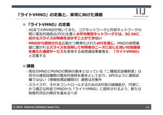 © 2019 Internet Initiative Japan Inc.© 2019 Internet Initiative Japan Inc.
「ライトVMNO」の定義と、実現に向けた課題
14
 「ライトVMNO」の定義
• 4GまでのMVNOが⽤いてきた、コアネットワークと外部ネットワークの
間に電気的接続点(POI)を置く⽔平分業型ネットワークでは、5G SAに
おけるスライスの特徴を活かすことができない
• MNOから提供される広範かつ標準化されたAPIを通じ、MNOの仮想基
盤に置かれるスライスを活⽤して利⽤者のニーズに応じた⾼い付加価値
を備えた通信サービスを実現する仮想通信事業者を、「ライトVMNO」
と定義する
 課題
• 現在のMNOとMVNOの関係の基本となっている「⼆種指定設備制度」は
双⽅の通信設備間の電気的接続を基本としており、APIのように通信設
備ではない（情報処理設備間の）連携は対象外
• スライスや、それをコントロールするためのAPI等の諸機能が、円滑に、
かつ適正な料⾦でMNOから「ライトVMNO」に提供されるよう、新たな
制度的対応の検討を進めるべき
 