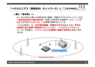 © 2019 Internet Initiative Japan Inc.© 2019 Internet Initiative Japan Inc.
「ヘテロジニアス（異種混合）ネットワーク」と「フルVMNO」
18
 更に「多対多」へ
• ローカル5Gなど様々な特性を持つ無線・有線のアクセスネットワークを、
⼀定のQoSの元で組み合わせ、⾼度に利活⽤する通信サービス（「ヘテ
ロジニアスネットワーク」）の実現が期待されている
• 「フルVMNO」は、5Gや他の無線・有線のアクセスネットワークをそ
の特性に応じ⾃在に利活⽤することにより、「ヘテロジニアスネット
ワーク」を実現し、イノベーションの実現に貢献する存在になると考え
られる
National 5G Carrier
Local 5G Operator
 