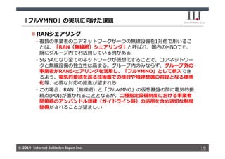 © 2019 Internet Initiative Japan Inc.© 2019 Internet Initiative Japan Inc.
「フルVMNO」の実現に向けた課題
19
 RANシェアリング
• 複数の事業者のコアネットワークが⼀つの無線設備を1対他で⽤いるこ
とは、「RAN（無線網）シェアリング」と呼ばれ、国内のMNOでも、
既にグループ内で利活⽤している例がある
• 5G SAになり全てのネットワークが仮想化することで、コアネットワー
クと無線設備の独⽴性は⾼まる。グループ内のみならず、グループ外の
事業者がRANシェアリングを活⽤し、「フルVMNO」として参⼊でき
るよう、電気的接続を巡る技術⾯での検討や規律整備の前提となる標準
化等、必要な対応の推進が望まれる
• この場合、RAN（無線網）と「フルVMNO」の仮想基盤の間に電気的接
続点(POI)が置かれることとなるが、⼆種指定設備制度における事業者
間接続のアンバンドル規律（ガイドライン等）の活⽤を含め適切な制度
整備がされることが望ましい
 