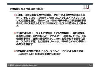 © 2019 Internet Initiative Japan Inc.© 2019 Internet Initiative Japan Inc.
VMNOを巡る今後の取り組み
24
 IIJは、⽇本におけるMVNO業界、グローバルのMVNOコミュニ
ティ、そしてITU-T Study Group 3のアソシエイトメンバーと
しての活動を通じ、国内外における5G時代の新たな仮想通信事業
者のビジネスモデルとしてのVMNOコンセプトの認知向上に務め
る
 今後のVMNO（「ライトVMNO」「フルVMNO」）の円滑な事
業実現に向け、国内外のステークホルダー（総務省、MNO、その
他通信事業者、各国の通信規制庁、ITU-Tを始めとする標準化団
体、アカデミア等）との議論をリードし、将来的なVMNO事業へ
の参⼊を⽬指す
 VMNOにより拓かれるイノベーションと、それによる社会変⾰
（Society 5.0）の実現を主体的に⽬指す
 