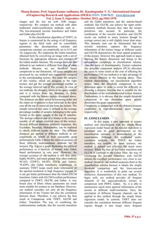 Manoj Kumar, Prof. Sagun Kumar sudhansu, Dr. Kasabegoudar V. G / International Journal
    of Engineering Research and Applications (IJERA) ISSN: 2248-9622 www.ijera.com
                   Vol. 2, Issue 5, September- October 2012, pp.1963-1970
images and the test set with 1640 images,                    and the Gabor transform, and the statistic-based
respectively. We compare our method with other               methods, like GLCM, can achieve the super multi-
traditional multi-resolutionion methods, such as .           resolution methods because they take the texture
The tree-structured wavelet transforms and Gabor             primitives into account. In particular, the
and Gabor plus GLCM.                                         combination of the wavelet transform and GLCM
          In the classification algorithm of TSWT, its       excels our method in many textures though its
feature is constructed by the energy of all frequency        average correct rate is still slightly lower than mine.
regions in the third scale and its controllable              This dramatic trait can be illuminated that the
parameters like decomposition constant and                   wavelet transform captures the frequency
comparison constant, are empirically set to 0.15 and         information of the texture image at different scales
10, respectively. We implement the Gabor transform           and GLCM characterizes the local spatial properties
obtained form by convolving an image with a set of           of the texture. However this approach leads to space
functions by appropriate dilations and rotations of          increase the feature dimension and brings in the
the Gabor mother function. The average retrieval rate        computation complexity in classification scheme,
defined in our method is different from that of other        even the curse of dimensionality. Feature reduction
methods .Because we use threshold based                      like principle component analysis (PCA) alleviates
comparison in one dimension. All query samples are           the curse to some extent at the cost of affecting the
processed by our method and respectively assigned            performance [19] our method is to take advantage of
to the corresponding texture. We count the samples           the texture inherent in the learning phase. Thus
of this texture, which are assigned to the right             relation characteristic, our classification algorithm
texture, and get the average percentage number as            simply takes the threshold comparison in one
the average retrieval rate of this texture. In view of       dimension space in order to avoid the difficulty in
our methods, the distance, where is the query sample         choosing a distance function that is suitable for the
and is a texture from the database, is firstly               distributions of the multidimensional texture features
computed with the feature vectors discussed above.           Furthermore, it is obvious that the simple threshold
The distances are then sorted in increasing order and        comparison in one dimension space greatly
the closet set of patterns is then retrieved. In the ideal   diminishes the great computation
case all the top 41 retrievals are from the texture. The     Complexity in comparison with the distance measure
sample retrieval rate same is defined as the average         similarities in high-dimensional space images,
percentage number of samples belonging to the same           respectively.
texture as the query sample in the top 41 matches.
The average retrieval rate of a texture is the average       IV. CONCLUSION
number of all sample retrieval rates of this texture.                  In this paper, a new approach to texture
Several different distances similarity measures, like        analysis and classification with the simple linear
Euclidean, Bayesian, Mahalanobis, can be explored            regression model based on the wavelet transform is
to obtain different results for other The different          presented and its good performance on the
distances are applied to different methods in our            classification accuracy is demonstrated in the
experiment on behalf of their reasonably good                experiments. Although the traditional multi-
performances Table 4 shows the retrieval accuracy of         resolution methods, like TSWT, the Gabor
these different multiresolution methods for 40               transform, are suitable for some textures, our
textures. Fig. 4 gives a graph illustrating the retrieval    method is natural and effective for much more
performance as a function of texture here Gabor              textures. While the fuse of the Gabor transform and
based performance is very poor. However, the                 GLCM is confined to the Gabor filter, the way of
average accuracy of our method is still first class,         combining the wavelet transform with GLCM
highly 96.86%, and much greater than other methods           obtains the excellent performance very close to our
94.16% (TSWT), 84.45% GLCK and Gabor),                       method. However, our method surpasses them in the
76.429% (the Gabor transform), respectively. In              classification scheme because it adopts the simple
summery TSWT keeps much more information of                  threshold comparison and the leave-one-out
the spectral resolution in high frequency regions, so        algorithm. It is worthwhile to point out several
it can get better performance than the Gabor,GLCM            distinctive characteristics of this new method. To
transform. Gabor with GLCM Excellent performance             begin with, our method provides all frequent
compared to TSWT, GLCM, and Gabor. A very                    channels of the quasi-periodicity texture in
broad class of filters whose parameters are much             comparison with PSWT, Gabor, So, it is able to
more suitable for textures in our Database. However,         characterize much more spectral information of the
our method considers not only all the frequency              texture at different multi-resolution. Next, the
information of the Texture but also the correlation          correlation of different frequent channels can be
between them. Therefore, it can achieve the best             applied in this method through the simple linear
result in Comparison with TSWT, GLCM and                     regression model. In contrast, TSWT does not
Gabor, Transform The way of combining the                    consider the correlation between different frequent
multiresolution methods, like the wavelet transform          regions though it also keeps more frequent



                                                                                                   1966 | P a g e
 