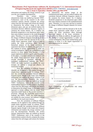 Manoj Kumar, Prof. Sagun Kumar sudhansu, Dr. Kasabegoudar V. G / International Journal
    of Engineering Research and Applications (IJERA) ISSN: 2248-9622 www.ijera.com
                   Vol. 2, Issue 5, September- October 2012, pp.1963-1970
information and employs the energy criterion to get        to characterize the texture image at the
over the over complete decomposition.                      multidimensional space, and our method employs the
          Therefore,      this    texture      intrinsic   correlation between different frequency regions to
characteristic helps our method go beyond TSWT.            the construct the texture feature. So, it employs
Furthermore, most of the research in the multi-            threshold comparison in one dimension space rather
resolution analysis directly computes the energy           than some distance measures in the multidimensional
values from the sub images and extracts the features       space. Therefore, it is very easy and fast to examine
to characterize the texture image at the multi-            the change of different frequent channels for texture
dimension space, and, yet, our method employs the          image.
correlation between different frequency regions to                   Our current work has focused so far on the
construct the texture feature. So, it employs the          simple linear regression model which is used to
threshold comparison in one dimension space rather         employ the linear correlation. More thorough
than some distance measures in the multi-dimension         theoretical analysis of the linear correlation is
space. Therefore, it is very easy and fast to examine      expected in the future. In addition, the application of
the change of different frequent channels for texture      this method to texture segmentation is under our
image. Our current work has focused so far on the          current investigation. Due to our method being quite
simple linear regression model which is used to            sensitive to noise, it is the urgent requirement of
employ the linear correlation. More thorough               achieving its noisy in- variance.
theoretical analysis of the linear correlation is
expected in the future. In addition, the application of
                                                              1.2
this method to texture segmentation is under our
current investigation. Due to our method being quite
sensitive to noise shown from Section, it is the                1
urgent requirement of achieving its noisy invariance.
In this paper, a new approach to texture analysis with
                                                                                                          OUR
the simple linear regression model based on the               0.8
wavelet transform is presented. Although the                                                              METHOD
traditional multiresolution methods, like PSWT,                                                           Wavelet
TSWT, the Gabor transform are suitable for some               0.6
textures, our method is natural and effective for
much more textures.                                                                                       GLCM and
          Next, the correlation of different frequent         0.4                                         Gabor
channels can be applied in this method through the                                                        Gabor
simple linear regression model. In contrast, TSWT
does not consider the correlation between different           0.2
frequent regions though it also keeps more frequent
information and employs the energy criterion to get
over the decomposition Therefore; this texture                  0
intrinsic characteristic helps our method go beyond                 1 5 9 13172125293337
TSWT. Furthermore, most of the research in the
multiresolution analysis directly computes the energy
values from the sub images and extracts the features       Fig.4. Comparison of classification rate using
to characterize the texture image. In this paper, a new    different methods.
approach to texture analysis with the simple linear
regression model based on the wavelet transform is
presented. Although the traditional multiresolution
methods, like PSWT, TSWT, the Gabor transform
are suitable for some textures, our method is natural
and effective for much more textures.
          Next, the correlation of different frequent
channels can be applied in this method through the
simple linear regression model. In contrast, TSWT
does not consider the correlation between different
frequent regions though it also keeps more frequent
information and employs the energy criterion to get
over the decomposition Therefore; this texture
intrinsic characteristic helps our method go beyond
TSWT. Furthermore, most of the research in the
multiresolution analysis directly computes the energy
values from the sub images and extracts the features



                                                                                                 1967 | P a g e
 