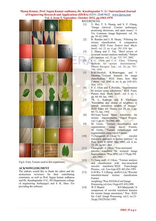 Manoj Kumar, Prof. Sagun Kumar sudhansu, Dr. Kasabegoudar V. G / International Journal
    of Engineering Research and Applications (IJERA) ISSN: 2248-9622 www.ijera.com
                   Vol. 2, Issue 5, September- October 2012, pp.1963-1970
                                                 REFERENCES
                                                      [1]   Y. Rui, T. S. Huang, and S. F. Chang,
                                                            “Image retrieval: Current techniques,
                                                            promising directions, and open issues,” J.
                                                            Vis. Common. Image Represent. vol. 10,
                                                            pp. 39–62 1999.
                                                      [2]   R. Randen and J. H. Husøy, “Filtering for
                                                            texture classification: A comparative
                                                            study,” IEEE Trans. Pattern Anal. Mach.
                                                            Intell., vol. 21, no. 4, pp. 291–310, Apr.
                                                      [3]   J. Zhang and T. Tan, “Brief review of
                                                            invariant texture analysis methods,” Pattern
                                                            Recognition. vol. 35, pp. 735–747, 2002.
                                                      [4]   C.-C. Chen and C.-C. Chen, “Filtering
                                                            methods for texture discrimination,”
                                                            Pattern Recognit. Lett., vol. 20, pp. 783–
                                                            790, 1999.
                                                      [5]   R.M.Haralick, K.Shanmugan, and I.
                                                            Dinstein,“Textural features for image
                                                            classification,” IEEE Trans. Syst. Man
                                                            Cybern., vol. SMC-6, no. 6, pp. 610–621,
                                                            Nov. 1973.
                                                      [6]   P. C. Chen and T. Pavlidis, “Segmentation
                                                            by texture using correlation,” IEEE Trans.
                                                            Pattern Anal. Mach. Intell., vol. 5, no. 1,
                                                            pp. 64–69, Jan. 1983.
                                                      [7]   7R. L. Kashyap and R. Chellappa,
                                                            “Estimation and choice of neighbors in
                                                            spatial- interaction models of images,”
                                                            IEEE Trans. Inf. Theory, vol. 29, no. 1, pp.
                                                            60–72, Jan. 1983.
                                                      [8]   M.Unser,“Local linear transforms for
                                                            texture measurements, “Signal Process.
                                                            vol.11,pp.61–79,1986.-400,
                                                      [9]   M. Unser, “Texture classiﬁcation and
                                                            segmentation using wavel Frames,
                                                            M. Unser, “Texture classiﬁcation and
                                                            segmentation using wavel Frames,
                                                     [10]   T.ChangandC.-C.J.Kuo,“A                 wavelet
                                                            transform approach to texture analysis,” in
                                                            Proc. IEEE ICASSP, Mar. 1992, vol. 4, no.
                                                            23–26, pp.661–664.
                                                     [11]   ChangandC.-C.J.Kuo,“Tree-structured
                                                            wavelet transform for textured image
                                                            Segmentation,”Proc.SPIE,vol.1770,pp.394
                                                            –405,1992.
                                                     [12]   T.Chang andC.-C.J.Kuo, “Texture analysis
Fig.6. Forty Texture used in this experiment.               and classiﬁcation with tree-structured
                                                            wavelet transform,”IEEE Trans.Image
ACKNOWLEDGMENT                                              Process., vol. 2,no.4,pp.429–441,Oct.1993.
The authors would like to thank the editor and the   [13]   G.H.Wu, Y.J.Zhang, andX.G.Lin,“Wavelet
anonymous reviewers for their contributing                  transform-based        texture    classiﬁcation
comments, as well as Prof. Sagun kumar sudhansu             Feature
and Dr. Kasabegoudar V.G., PG Department collage            weighting,”Proc.IEEEInt.Conf.Image
of engineering Ambejogai) and S. K. Dass. For               Processing,vol.4,no.10,pp.435 439,1999.
providing the software.                              [14]   W.Y.Maand                    B.S.Manjunath,“A
                                                            comparison of wavelet transform features
                                                            for texture Image annotation,” Proc. IEEE
                                                            Int. Conf. Image Processing, vol.2, no.23–
                                                            26,pp.256259,Oct.1995.



                                                                                         1969 | P a g e
 