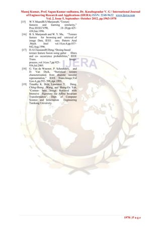 Manoj Kumar, Prof. Sagun Kumar sudhansu, Dr. Kasabegoudar V. G / International Journal
   of Engineering Research and Applications (IJERA) ISSN: 2248-9622 www.ijera.com
                  Vol. 2, Issue 5, September- October 2012, pp.1963-1970
[15]   W.Y.MaandB.S.Manjunath,“Texture
       features     and     learning     similarity,”
       Proc.IEEECVPR,                .18–20,pp.425–
       430,Jun.1996.
[16]   B. S. Manjunath and W. Y. Ma, “Texture
       feature    for browsing and retrieval of
       image Data, IEEE rans. Pattern Anal
       .Mach.        Intel      vol.18,no.8,pp.837–
       842,Aug.1996.
[17]   D.A.ClausiandH.Deng,“Desing-based
       texture feature fusion using gabor      ﬁlters
       and co- occurrence probabilities,” IEEE
       Trans.                                Image.
       process.,vol.14,no.7,pp.925–
       936,Jul.2005.
[18]   G. Van de Wouwer, P. Scheunders, and
       D. Van Dyck, “Statistical texture
       characterization from discrete wavelet
       representation,” IEEE Trans.Image,Vol
       8,no.4,,pp,592- 598,Apr.1999.
[19]   Timothy K. Shih, Lawrence Y.           Deng,
       Ching-Sheng Wang, and Sheng-En Yeh,
       “Conten- base Image Retrieval with
       Intensive Signature via Affine Invariant
       Transformation”, Dept. of Computer
       Science and Information          Engineering
       Tamkang University.




                                                                          1970 | P a g e
 