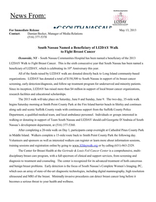 For Immediate Release May 13, 2013
Contact: Damian Becker, Manager of Media Relations
(516) 377-5370
South Nassau Named a Beneficiary of LI2DAY Walk
to Fight Breast Cancer
Oceanside, NY – South Nassau Communities Hospital has been named a beneficiary of the 2013
LI2DAY Walk to Fight Breast Cancer. This is the sixth consecutive year that South Nassau has been named a
beneficiary of LI2DAY, which is celebrating its 10th
Anniversary this year.
All of the funds raised by LI2DAY walk are donated directly back to Long Island community-based
organizations. LI2DAY has donated a total of $150,500 to South Nassau in support of its breast cancer
screening, early detection/diagnosis, and follow-up treatment program for underserved and minority patients.
Since its inception, LI2DAY has raised more than $4 million in support of local breast cancer organizations,
research facilities and educational scholarships.
The 2013 walk will take place on Saturday, June 8 and Sunday, June 9. The two-day, 35-mile walk
begins Saturday morning at Smith Point County Park at the Fire Island barrier beach in Shirley and continues
along safe and scenic Suffolk County roads with continuous support from the Suffolk County Police
Department, a qualified medical team, and local ambulance personnel. Individuals or groups interested in
walking or donating in support of Team South Nassau and LI2DAY should call Georgette D’Andraia of South
Nassau’s development department, at (516) 377-5360.
After completing a 20-mile walk on Day 1, participants camp overnight at Cathedral Pines County Park
in Middle Island. Walkers complete a 15-mile route back to Smith Point County Park the following day.
Volunteers and sponsors as well as interested walkers can register or learn more about information sessions,
training sessions and registration online by going to www.li2daywalk.org or by calling (631)-863-2329.
The Center for Breast Health at the Gertrude & Louis Feil Cancer Center is a comprehensive, multi-
disciplinary breast care program, with a full spectrum of clinical and support services, from screening and
diagnosis to treatment and counseling. The center is recognized for its advanced treatment of both cancerous
and benign breast problems. Early detection is the focus of South Nassau’s Complete Women’s Imaging, PC,
which uses an array of state-of-the-art diagnostic technologies, including digital mammography, high resolution
ultrasound and MRI of the breast. Minimally invasive procedures can detect breast cancer long before it
becomes a serious threat to your health and wellness.
News From:
 