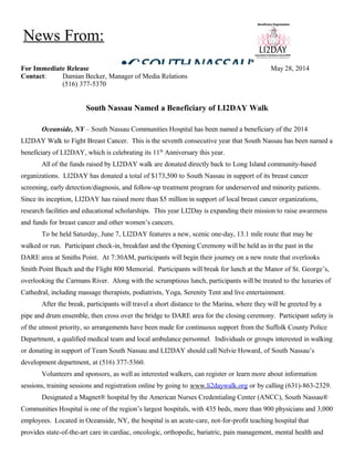 For Immediate Release May 28, 2014
Contact: Damian Becker, Manager of Media Relations
(516) 377-5370
South Nassau Named a Beneficiary of LI2DAY Walk
Oceanside, NY – South Nassau Communities Hospital has been named a beneficiary of the 2014
LI2DAY Walk to Fight Breast Cancer. This is the seventh consecutive year that South Nassau has been named a
beneficiary of LI2DAY, which is celebrating its 11th
Anniversary this year.
All of the funds raised by LI2DAY walk are donated directly back to Long Island community-based
organizations. LI2DAY has donated a total of $173,500 to South Nassau in support of its breast cancer
screening, early detection/diagnosis, and follow-up treatment program for underserved and minority patients.
Since its inception, LI2DAY has raised more than $5 million in support of local breast cancer organizations,
research facilities and educational scholarships. This year LI2Day is expanding their mission to raise awareness
and funds for breast cancer and other women’s cancers.
To be held Saturday, June 7, LI2DAY features a new, scenic one-day, 13.1 mile route that may be
walked or run. Participant check-in, breakfast and the Opening Ceremony will be held as in the past in the
DARE area at Smiths Point. At 7:30AM, participants will begin their journey on a new route that overlooks
Smith Point Beach and the Flight 800 Memorial. Participants will break for lunch at the Manor of St. George’s,
overlooking the Carmans River. Along with the scrumptious lunch, participants will be treated to the luxuries of
Cathedral, including massage therapists, podiatrists, Yoga, Serenity Tent and live entertainment.
After the break, participants will travel a short distance to the Marina, where they will be greeted by a
pipe and drum ensemble, then cross over the bridge to DARE area for the closing ceremony. Participant safety is
of the utmost priority, so arrangements have been made for continuous support from the Suffolk County Police
Department, a qualified medical team and local ambulance personnel. Individuals or groups interested in walking
or donating in support of Team South Nassau and LI2DAY should call Nelvie Howard, of South Nassau’s
development department, at (516) 377-5360.
Volunteers and sponsors, as well as interested walkers, can register or learn more about information
sessions, training sessions and registration online by going to www.li2daywalk.org or by calling (631)-863-2329.
Designated a Magnet® hospital by the American Nurses Credentialing Center (ANCC), South Nassau®
Communities Hospital is one of the region’s largest hospitals, with 435 beds, more than 900 physicians and 3,000
employees. Located in Oceanside, NY, the hospital is an acute-care, not-for-profit teaching hospital that
provides state-of-the-art care in cardiac, oncologic, orthopedic, bariatric, pain management, mental health and
News From:
 