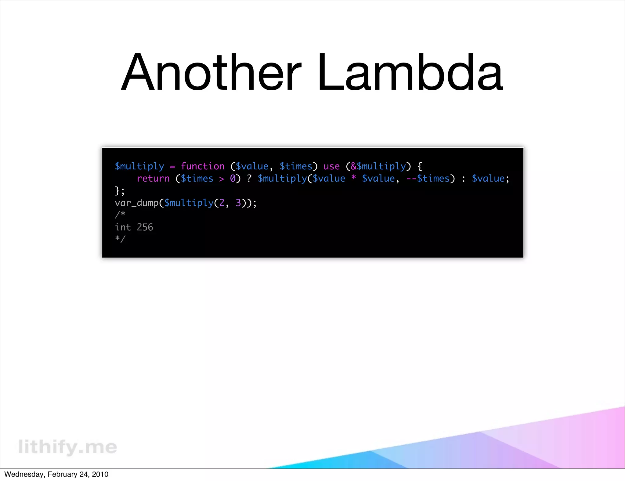Another Lambda
                               $multiply = function ($value, $times) use (&$multiply) {
                                   return ($times > 0) ? $multiply($value * $value, --$times) : $value;
                               };
                               var_dump($multiply(2, 3));
                               /*
                               int 256
                               */




Wednesday, February 24, 2010
 