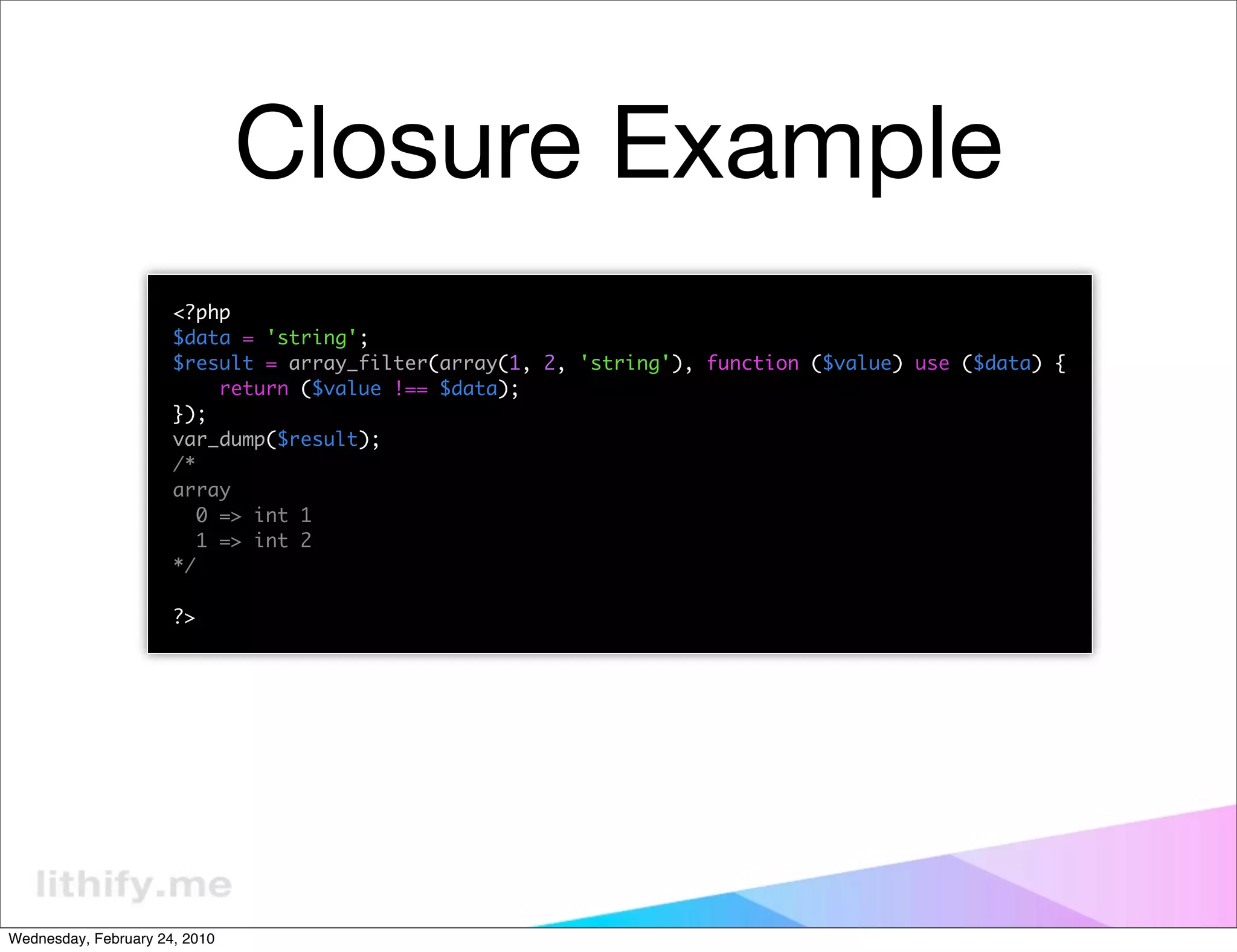 Closure Example
                      <?php
                      $data = 'string';
                      $result = array_filter(array(1, 2, 'string'), function ($value) use ($data) {
                           return ($value !== $data);
                      });
                      var_dump($result);
                      /*
                      array
                         0 => int 1
                         1 => int 2
                      */

                      ?>




Wednesday, February 24, 2010
 