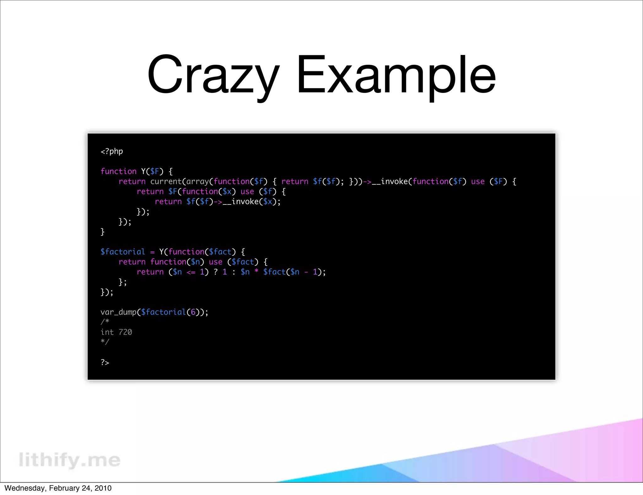 Crazy Example
                         <?php

                         function Y($F) {
                             return current(array(function($f) { return $f($f); }))->__invoke(function($f) use ($F) {
                                 return $F(function($x) use ($f) {
                                     return $f($f)->__invoke($x);
                                 });
                             });
                         }

                         $factorial = Y(function($fact) {
                             return function($n) use ($fact) {
                                 return ($n <= 1) ? 1 : $n * $fact($n - 1);
                             };
                         });

                         var_dump($factorial(6));
                         /*
                         int 720
                         */

                         ?>




Wednesday, February 24, 2010
 
