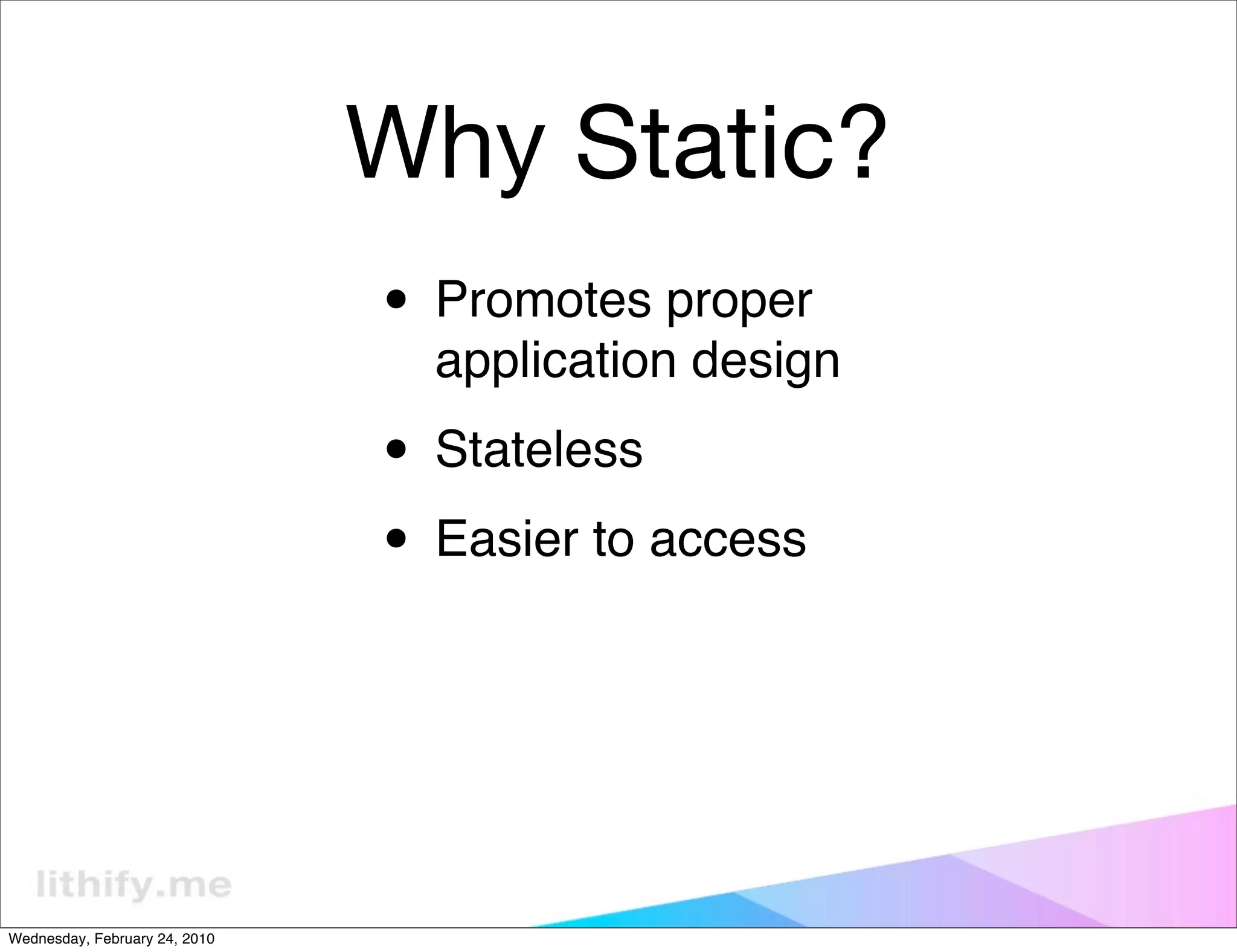 Why Static?
                               • Promotes proper
                                 application design

                               • Stateless
                               • Easier to access



Wednesday, February 24, 2010
 