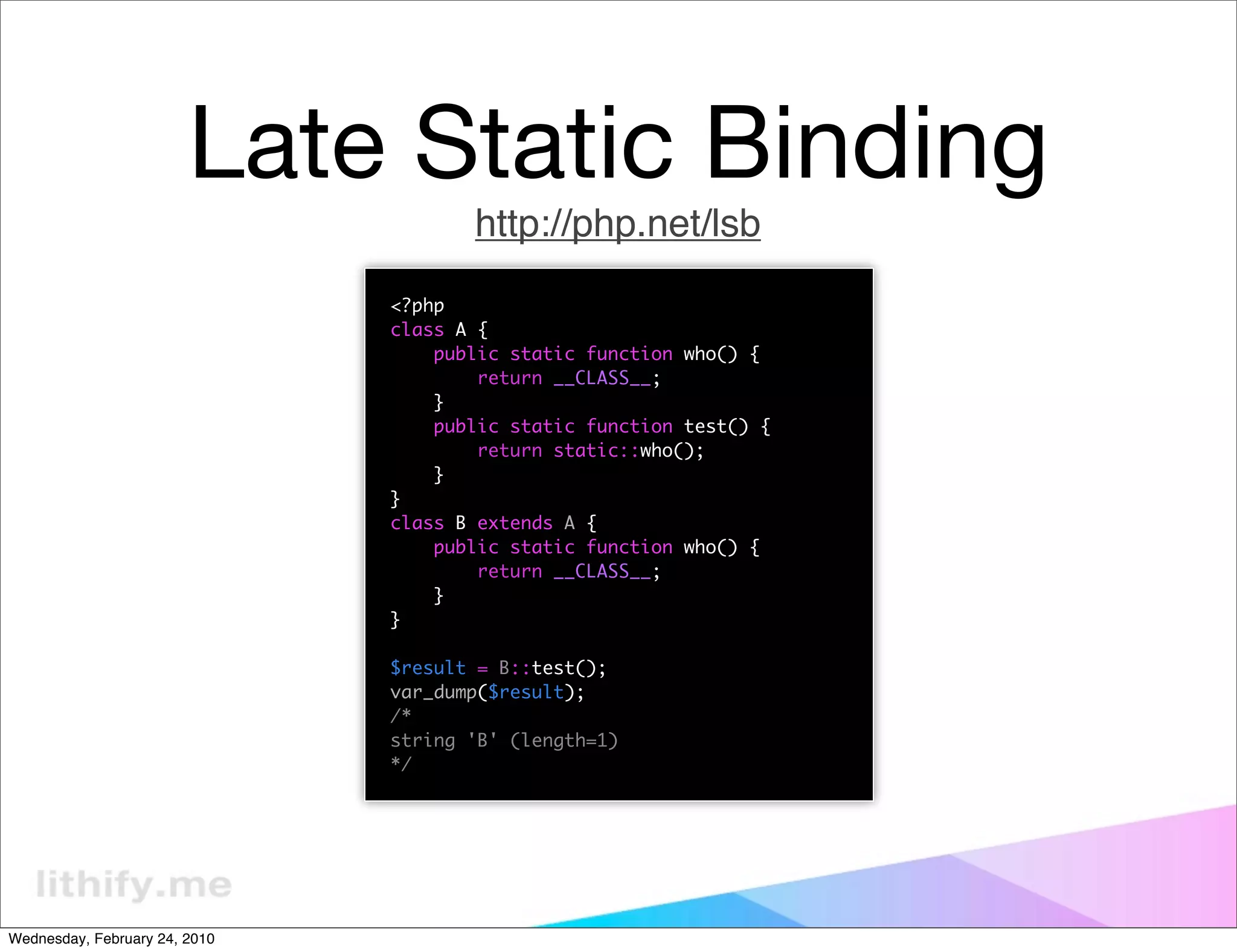 Late Static Binding
                                      http://php.net/lsb
                               <?php
                               class A {
                                   public static function who() {
                                       return __CLASS__;
                                   }
                                   public static function test() {
                                       return static::who();
                                   }
                               }
                               class B extends A {
                                   public static function who() {
                                       return __CLASS__;
                                   }
                               }

                               $result = B::test();
                               var_dump($result);
                               /*
                               string 'B' (length=1)
                               */




Wednesday, February 24, 2010
 