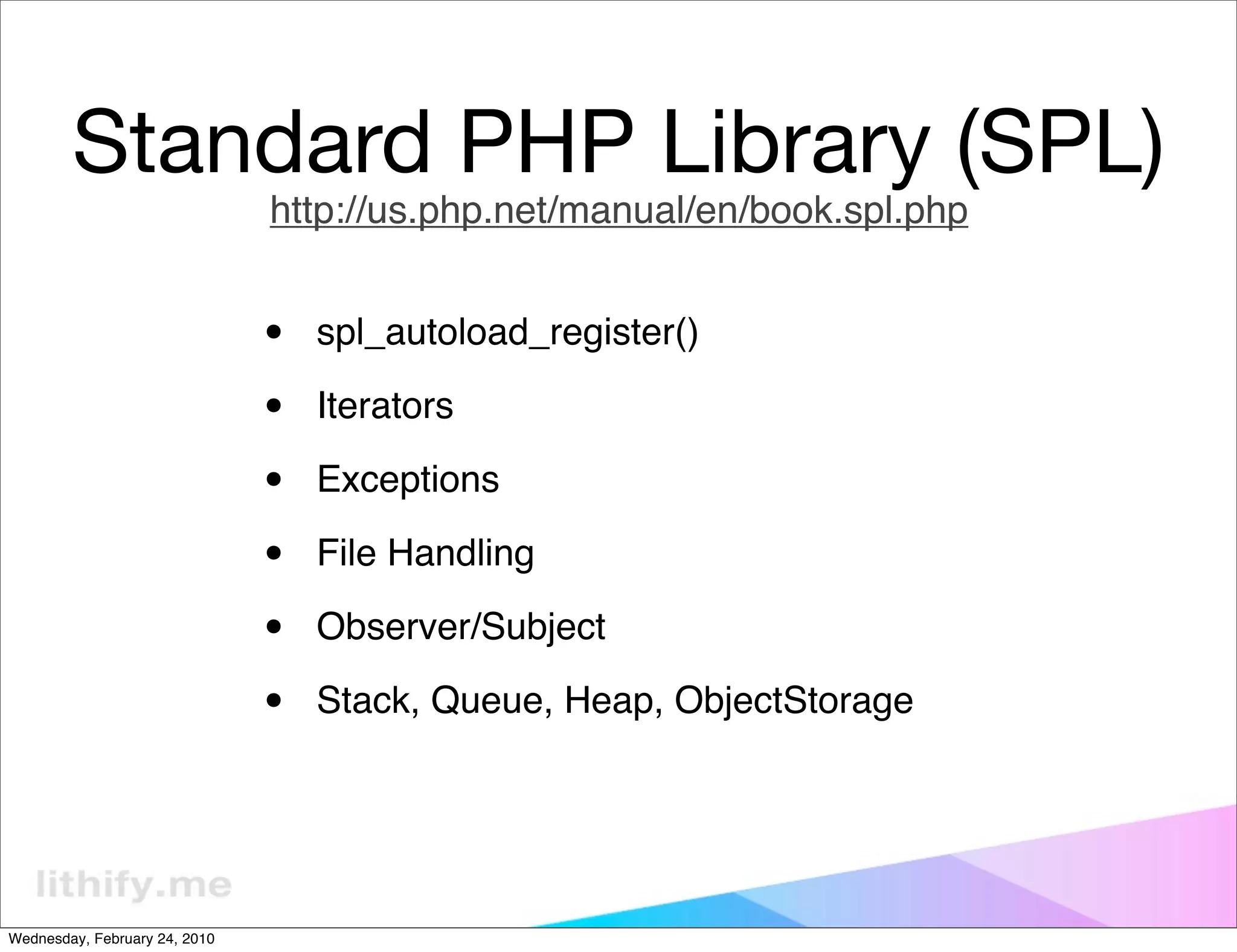 Standard PHP Library (SPL)
                               http://us.php.net/manual/en/book.spl.php


                               •   spl_autoload_register()

                               •   Iterators

                               •   Exceptions

                               •   File Handling

                               •   Observer/Subject

                               •   Stack, Queue, Heap, ObjectStorage




Wednesday, February 24, 2010
 