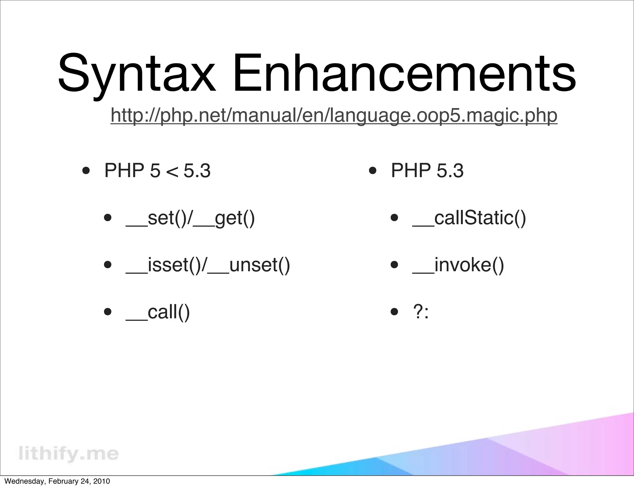 Syntax Enhancements
                               http://php.net/manual/en/language.oop5.magic.php


                   •      PHP 5 < 5.3                     •   PHP 5.3

                         •      __set()/__get()               •   __callStatic()

                         •      __isset()/__unset()           •   __invoke()

                         •      __call()                      •   ?:




Wednesday, February 24, 2010
 