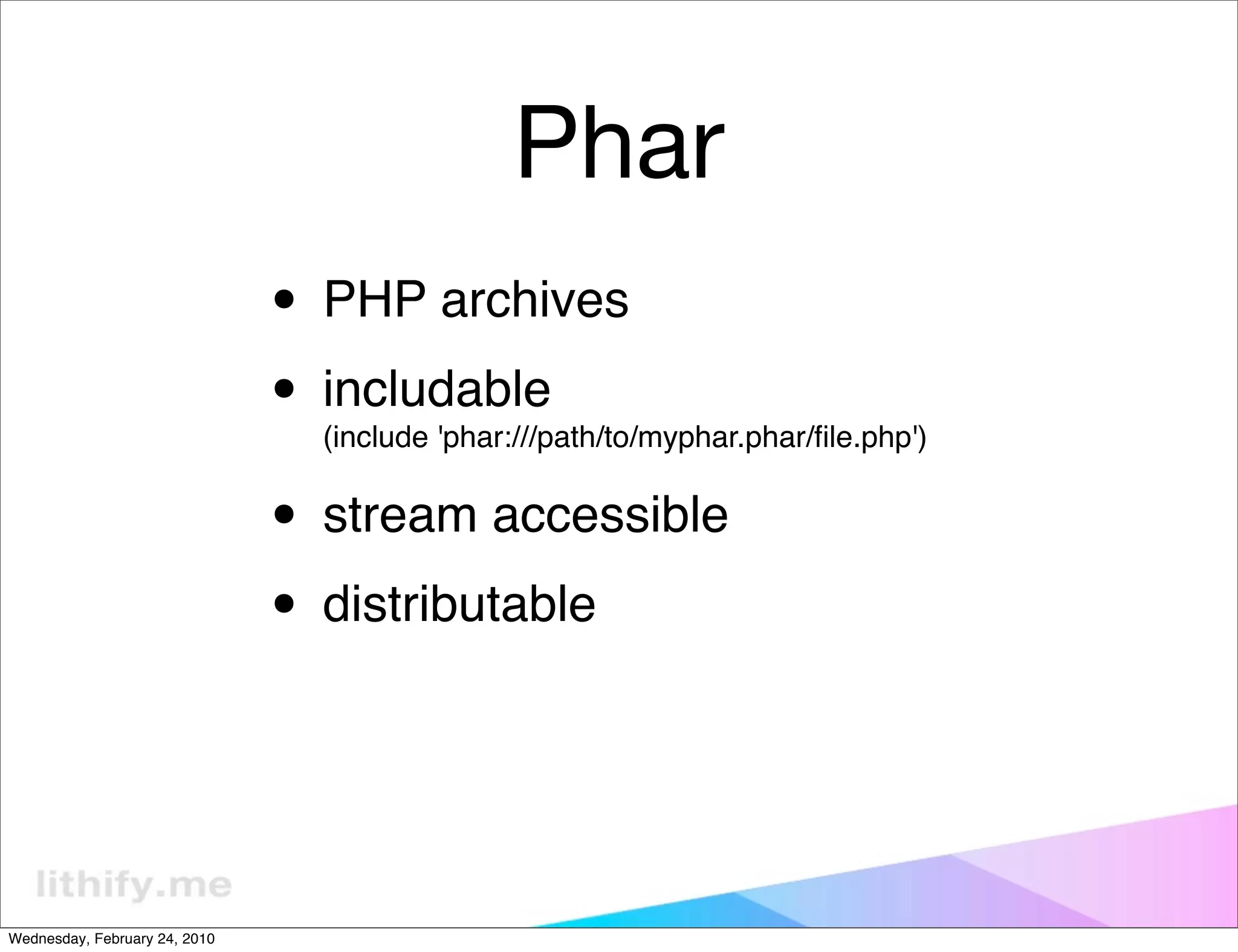 Phar
                               • PHP archives
                               • includable
                                 (include 'phar:///path/to/myphar.phar/ﬁle.php')


                               • stream accessible
                               • distributable


Wednesday, February 24, 2010
 