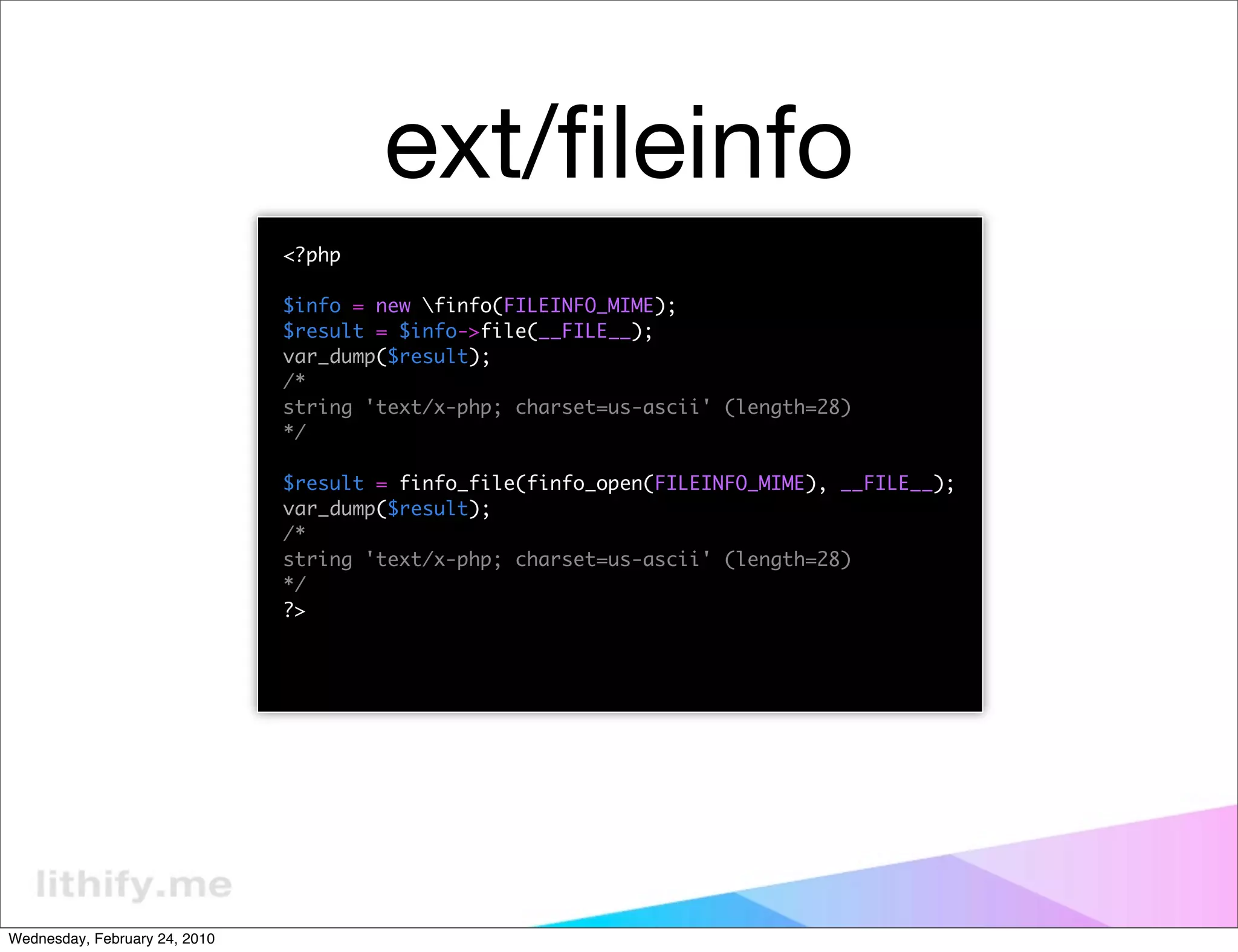 ext/ﬁleinfo
                               <?php

                               $info = new finfo(FILEINFO_MIME);
                               $result = $info->file(__FILE__);
                               var_dump($result);
                               /*
                               string 'text/x-php; charset=us-ascii' (length=28)
                               */

                               $result = finfo_file(finfo_open(FILEINFO_MIME), __FILE__);
                               var_dump($result);
                               /*
                               string 'text/x-php; charset=us-ascii' (length=28)
                               */
                               ?>




Wednesday, February 24, 2010
 