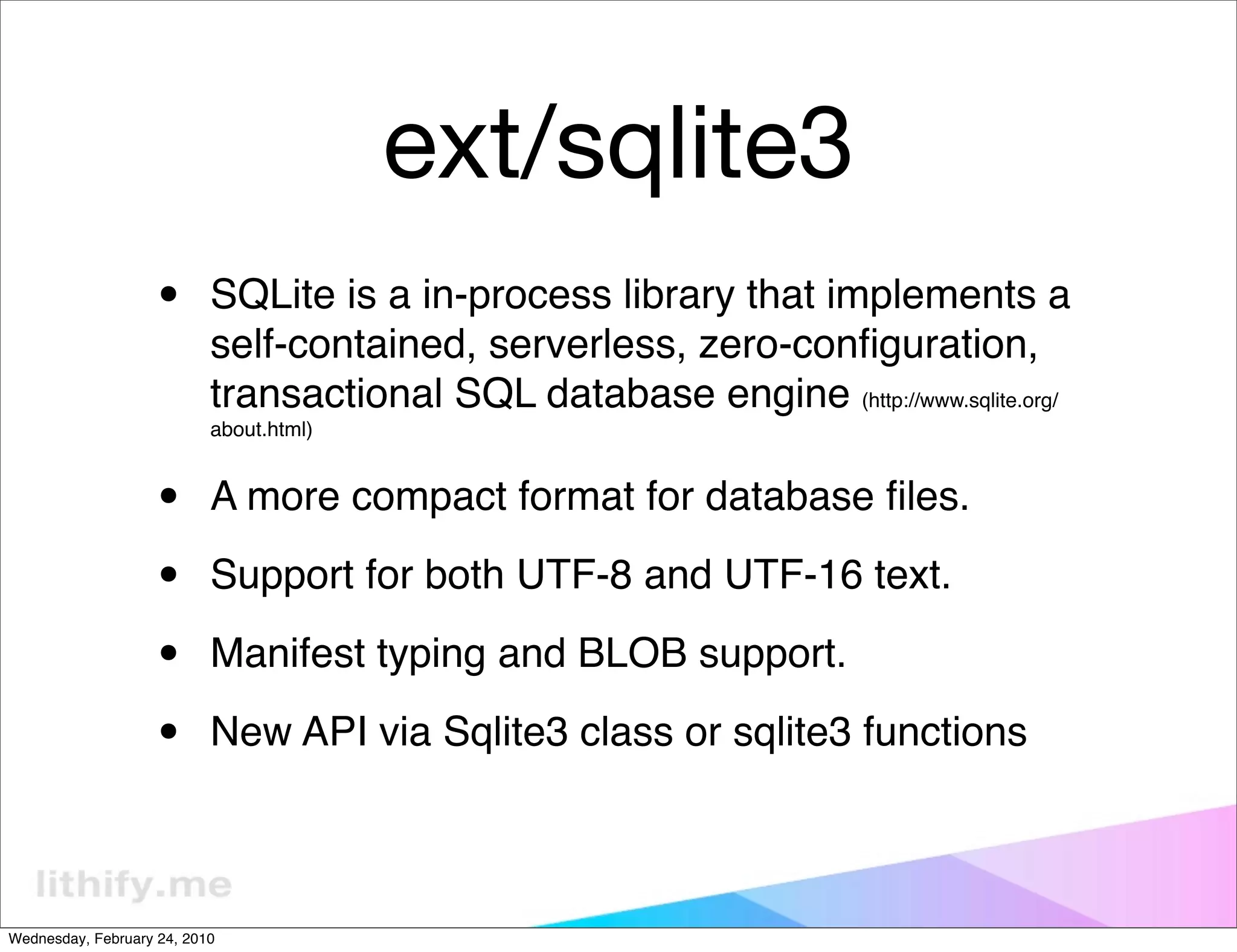 ext/sqlite3
                   •       SQLite is a in-process library that implements a
                           self-contained, serverless, zero-conﬁguration,
                           transactional SQL database engine (http://www.sqlite.org/
                           about.html)



                   •       A more compact format for database ﬁles.

                   •       Support for both UTF-8 and UTF-16 text.

                   •       Manifest typing and BLOB support.

                   •       New API via Sqlite3 class or sqlite3 functions



Wednesday, February 24, 2010
 