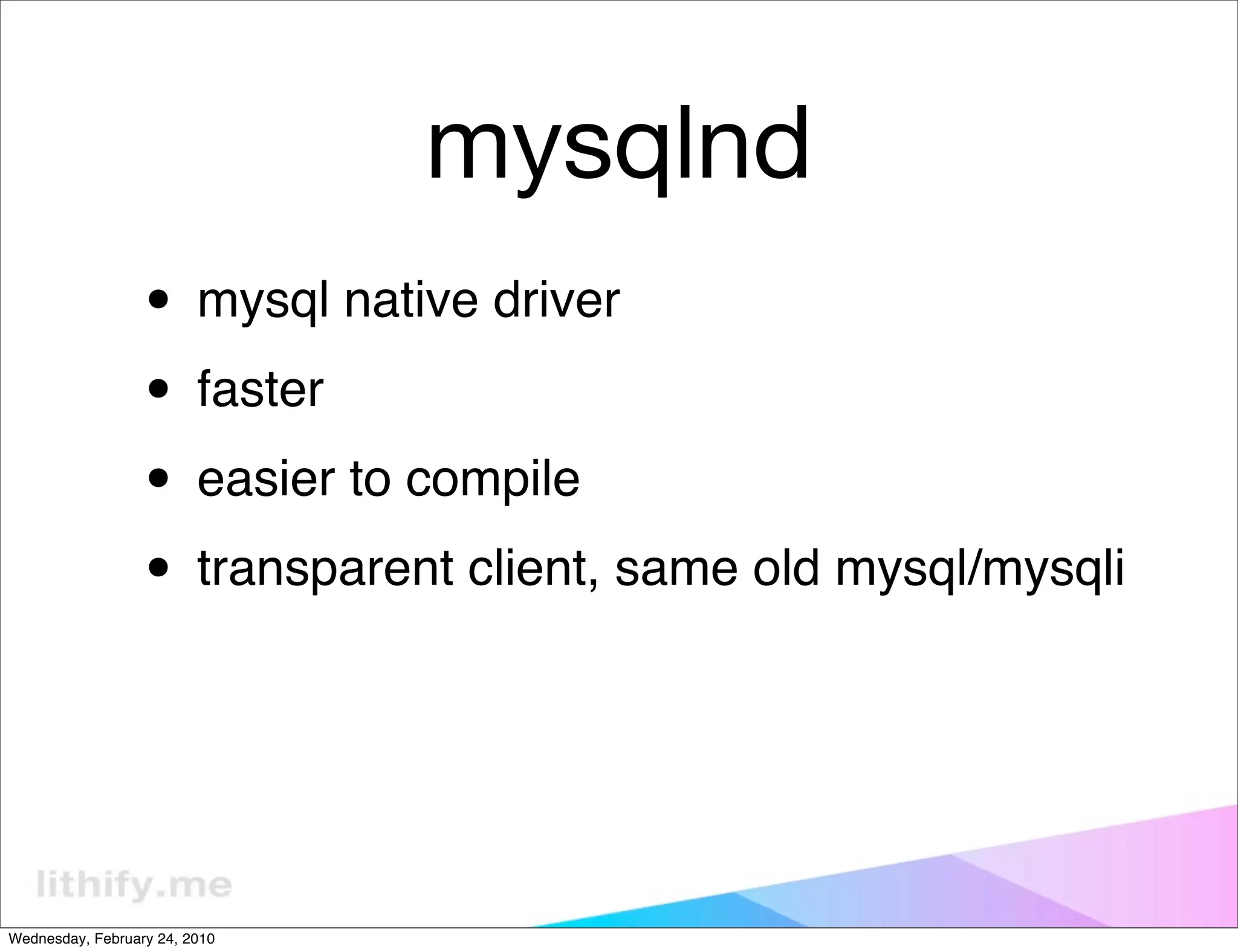 mysqlnd
                  • mysql native driver
                  • faster
                  • easier to compile
                  • transparent client, same old mysql/mysqli


Wednesday, February 24, 2010
 