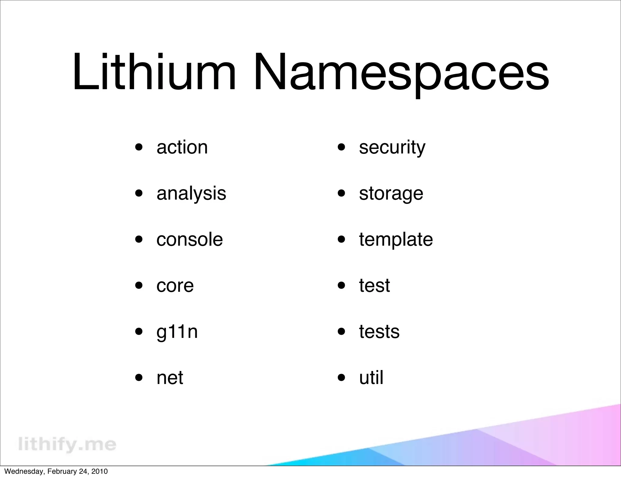 Lithium Namespaces
                               •   action     •   security

                               •   analysis   •   storage

                               •   console    •   template

                               •   core       •   test

                               •   g11n       •   tests

                               •   net        •   util



Wednesday, February 24, 2010
 