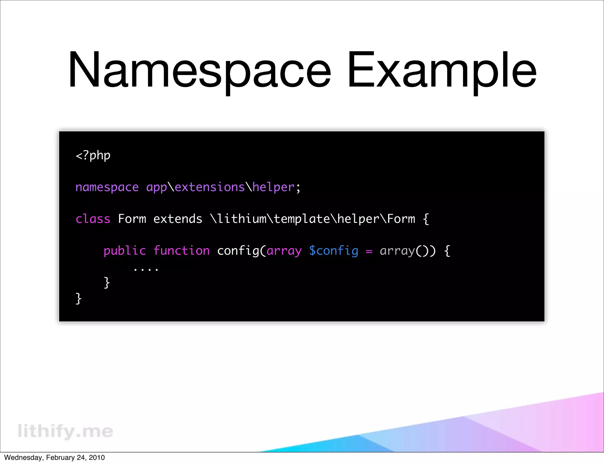 Namespace Example
                   <?php

                   namespace appextensionshelper;

                   class Form extends lithiumtemplatehelperForm {

                           public function config(array $config = array()) {
                               ....
                           }
                   }




Wednesday, February 24, 2010
 