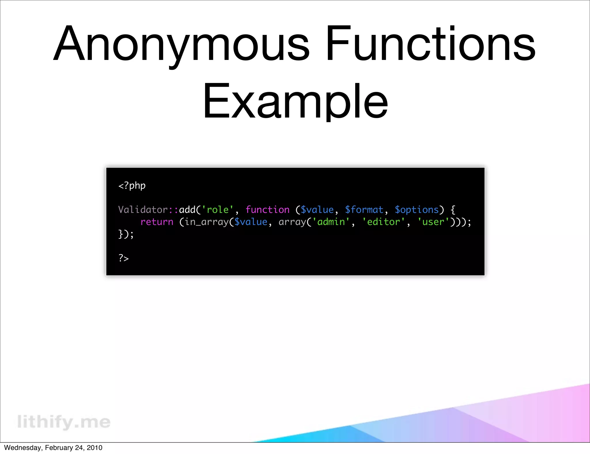 Anonymous Functions
                   Example
                               <?php

                               Validator::add('role', function ($value, $format, $options) {
                                   return (in_array($value, array('admin', 'editor', 'user')));
                               });

                               ?>




Wednesday, February 24, 2010
 