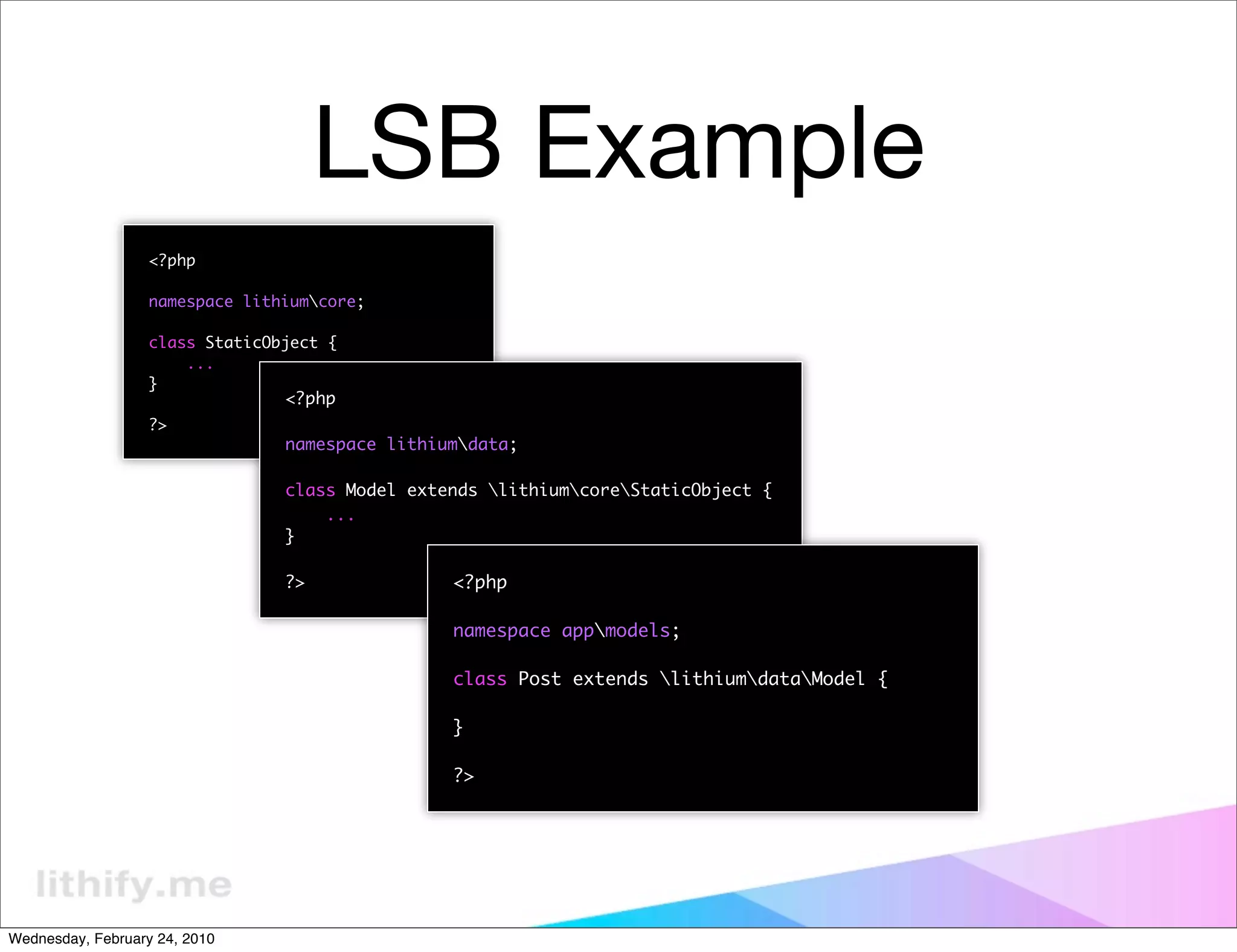 LSB Example
                   <?php

                   namespace lithiumcore;

                   class StaticObject {
                       ...
                   }
                                 <?php
                   ?>
                                 namespace lithiumdata;

                                 class Model extends lithiumcoreStaticObject {
                                     ...
                                 }

                                 ?>              <?php

                                                 namespace appmodels;

                                                 class Post extends lithiumdataModel {

                                                 }

                                                 ?>




Wednesday, February 24, 2010
 