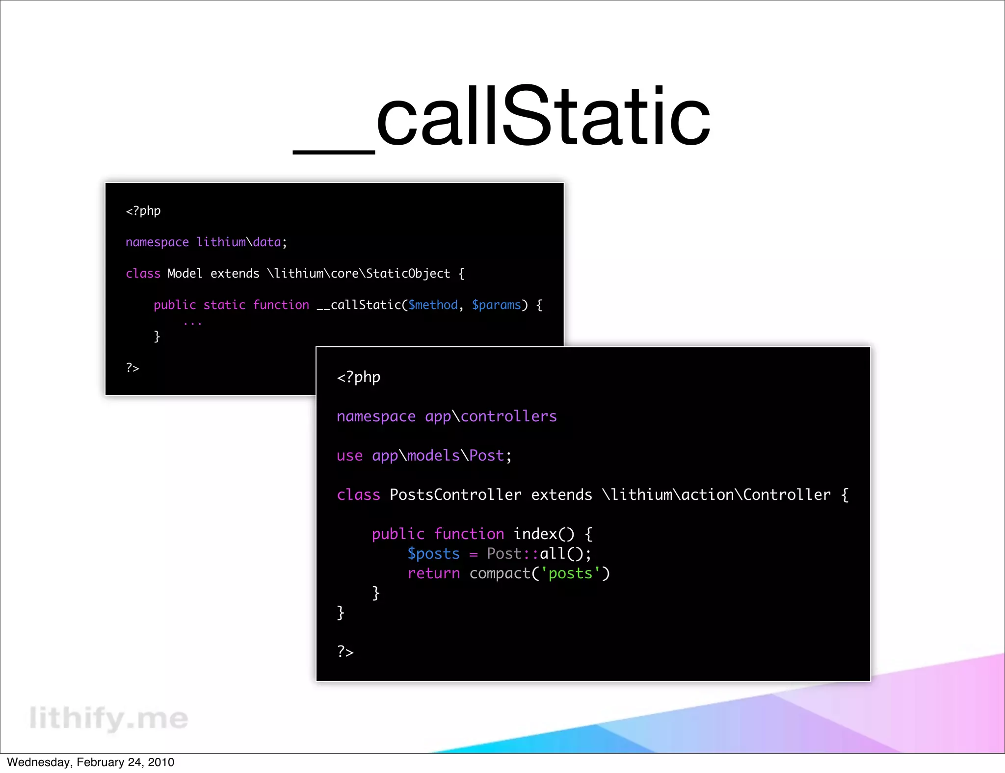 __callStatic
                   <?php

                   namespace lithiumdata;

                   class Model extends lithiumcoreStaticObject {

                        public static function __callStatic($method, $params) {
                            ...
                        }

                   ?>
                                                 <?php

                                                 namespace appcontrollers

                                                 use appmodelsPost;

                                                 class PostsController extends lithiumactionController {

                                                      public function index() {
                                                          $posts = Post::all();
                                                          return compact('posts')
                                                      }
                                                 }

                                                 ?>




Wednesday, February 24, 2010
 