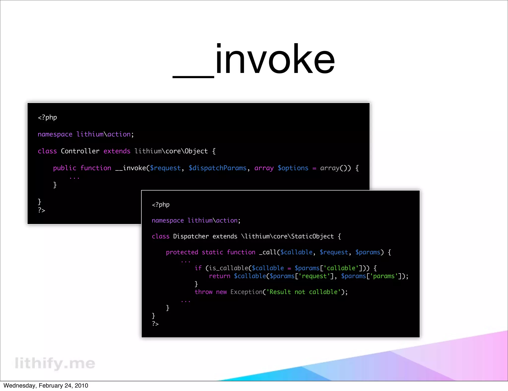 __invoke
           <?php

           namespace lithiumaction;

           class Controller extends lithiumcoreObject {

                public function __invoke($request, $dispatchParams, array $options = array()) {
                    ...
                }

           }                             <?php
           ?>
                                         namespace lithiumaction;

                                         class Dispatcher extends lithiumcoreStaticObject {

                                              protected static function _call($callable, $request, $params) {
                                                  ...
                                                      if (is_callable($callable = $params['callable'])) {
                                                          return $callable($params['request'], $params['params']);
                                                      }
                                                      throw new Exception('Result not callable');
                                                  ...
                                              }
                                         }
                                         ?>




Wednesday, February 24, 2010
 