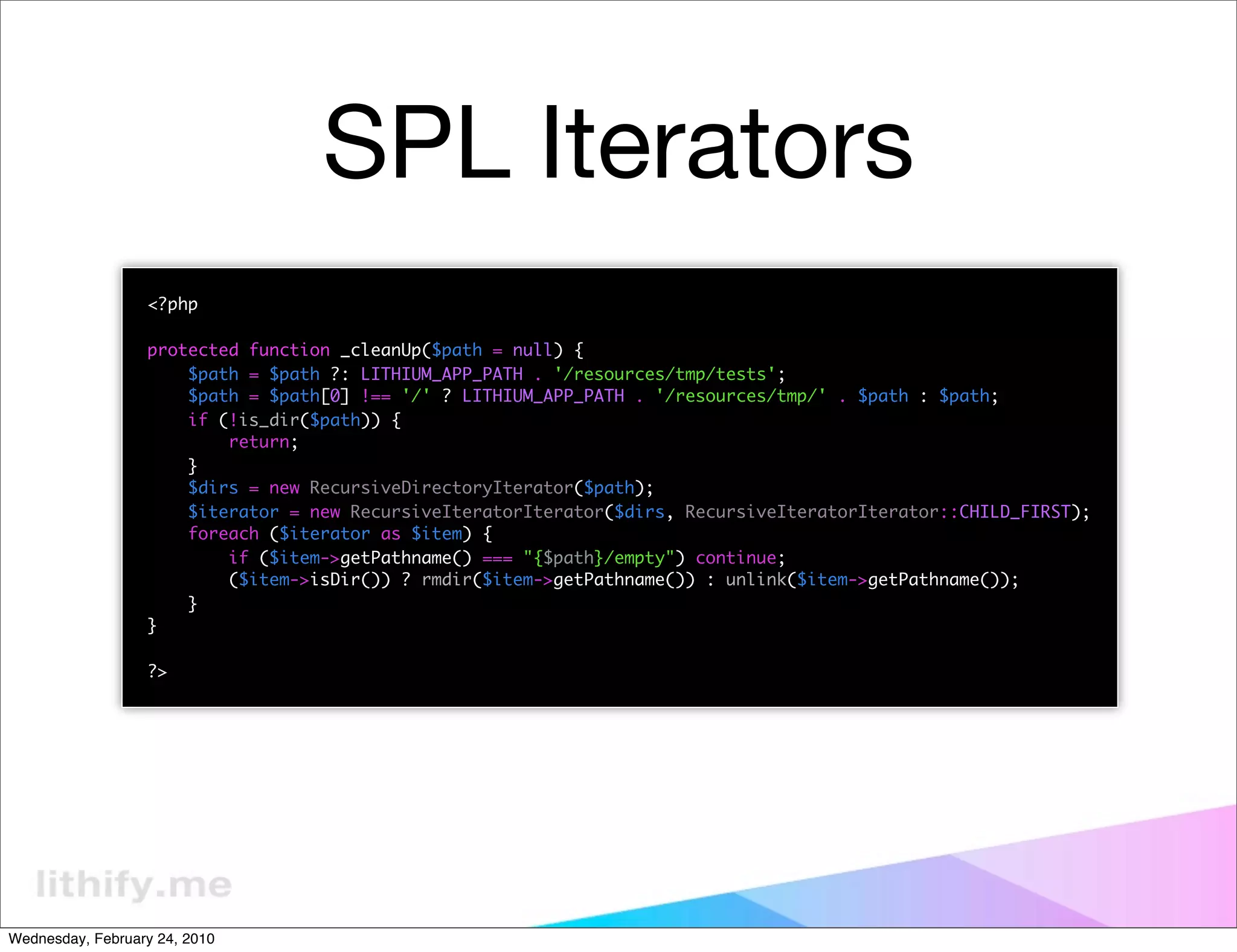 SPL Iterators
                  <?php

                  protected function _cleanUp($path = null) {
                      $path = $path ?: LITHIUM_APP_PATH . '/resources/tmp/tests';
                      $path = $path[0] !== '/' ? LITHIUM_APP_PATH . '/resources/tmp/' . $path : $path;
                      if (!is_dir($path)) {
                          return;
                      }
                      $dirs = new RecursiveDirectoryIterator($path);
                      $iterator = new RecursiveIteratorIterator($dirs, RecursiveIteratorIterator::CHILD_FIRST);
                      foreach ($iterator as $item) {
                          if ($item->getPathname() === "{$path}/empty") continue;
                          ($item->isDir()) ? rmdir($item->getPathname()) : unlink($item->getPathname());
                      }
                  }

                  ?>




Wednesday, February 24, 2010
 