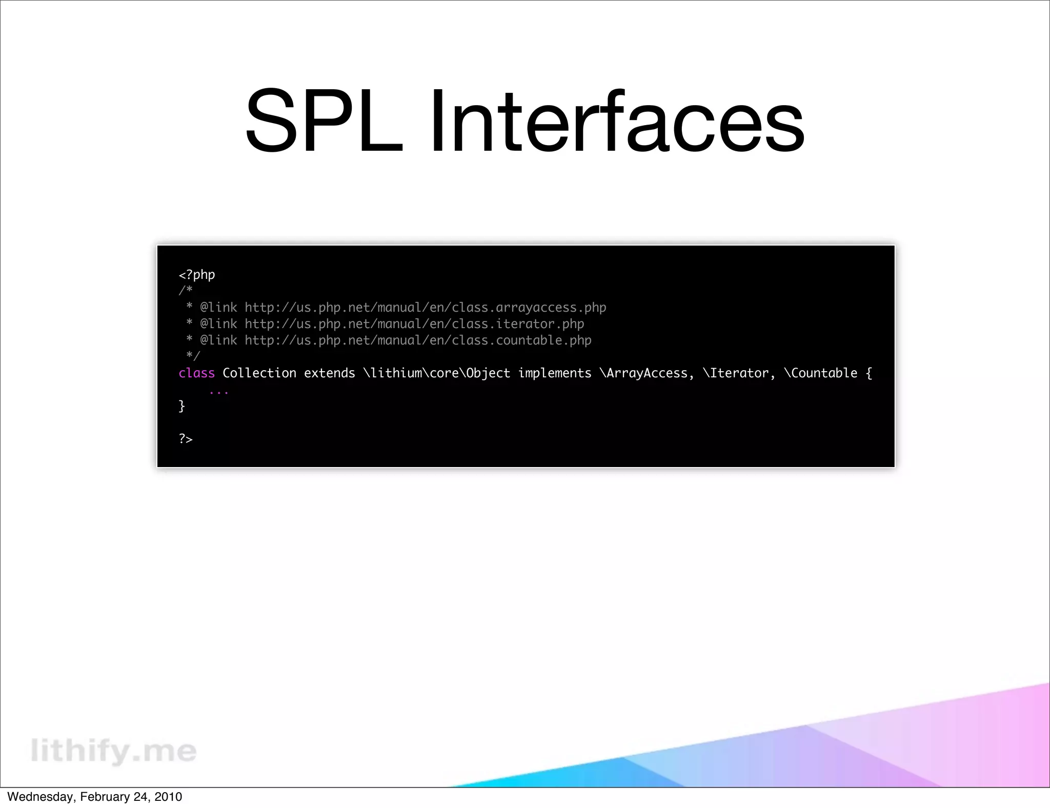 SPL Interfaces
                           <?php
                           /*
                             * @link http://us.php.net/manual/en/class.arrayaccess.php
                             * @link http://us.php.net/manual/en/class.iterator.php
                             * @link http://us.php.net/manual/en/class.countable.php
                             */
                           class Collection extends lithiumcoreObject implements ArrayAccess, Iterator, Countable {
                                ...
                           }

                           ?>




Wednesday, February 24, 2010
 