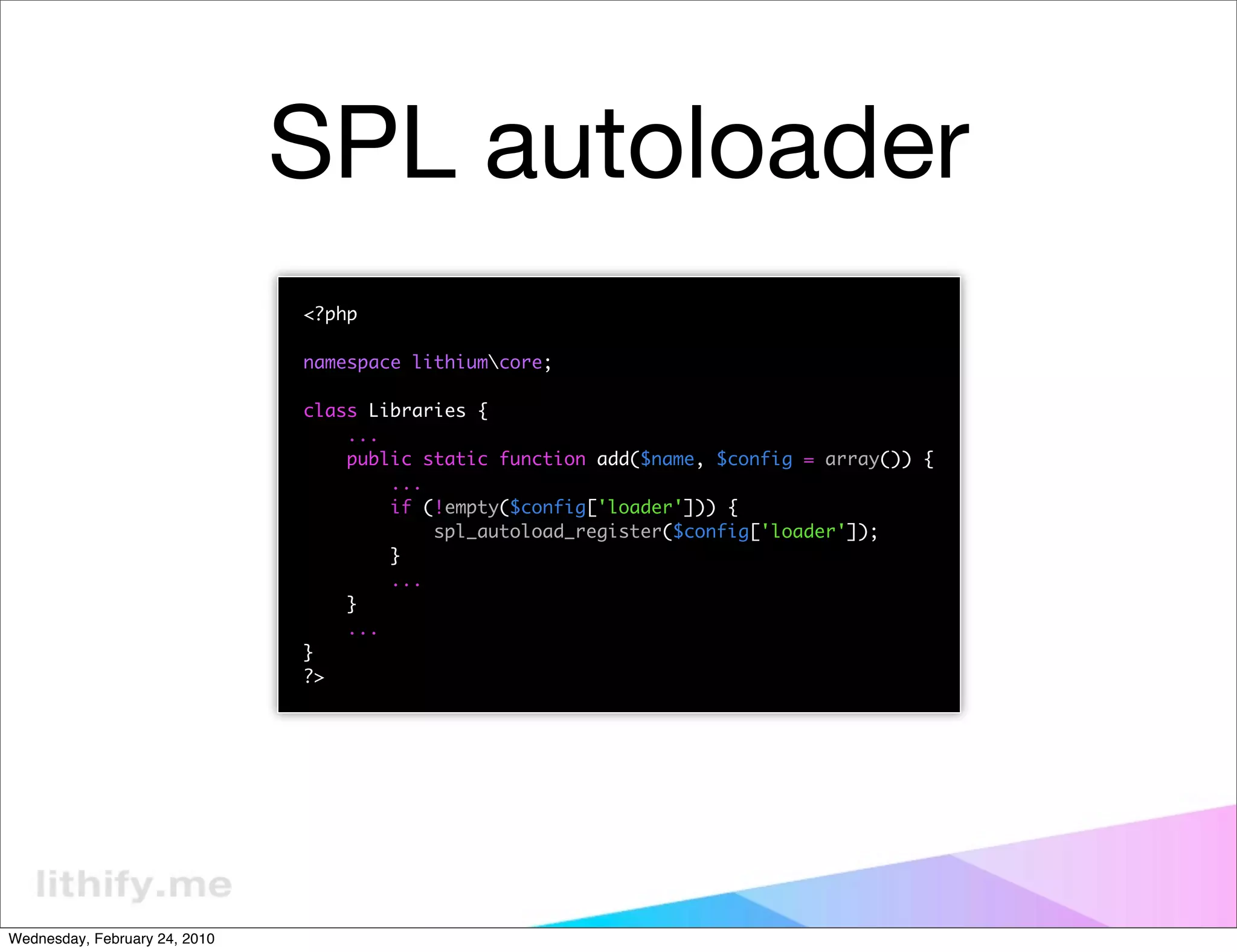 SPL autoloader
                               <?php

                               namespace lithiumcore;

                               class Libraries {
                                   ...
                                   public static function add($name, $config = array()) {
                                       ...
                                       if (!empty($config['loader'])) {
                                           spl_autoload_register($config['loader']);
                                       }
                                       ...
                                   }
                                   ...
                               }
                               ?>




Wednesday, February 24, 2010
 