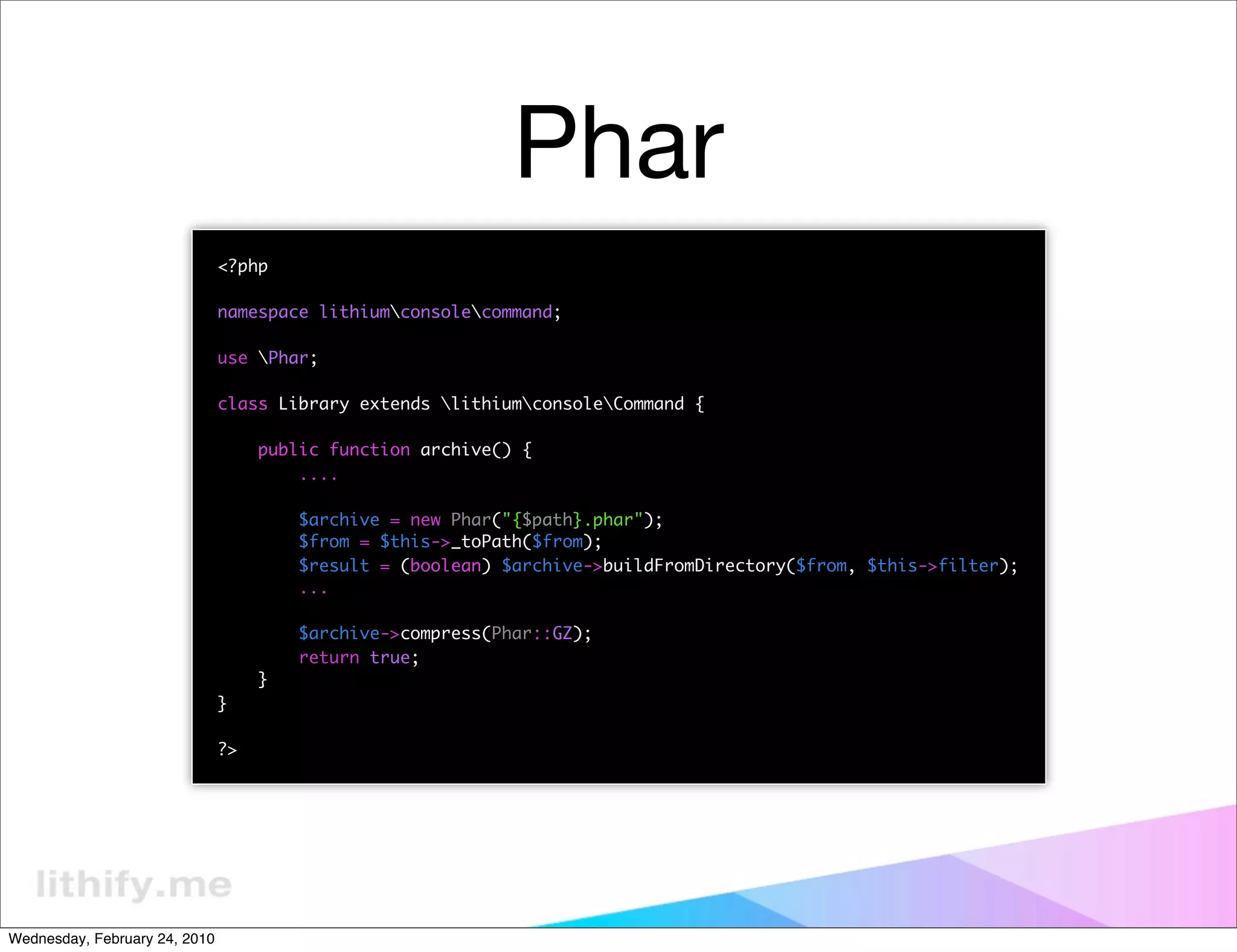Phar
                               <?php

                               namespace lithiumconsolecommand;

                               use Phar;

                               class Library extends lithiumconsoleCommand {

                                    public function archive() {
                                        ....

                                        $archive = new Phar("{$path}.phar");
                                        $from = $this->_toPath($from);
                                        $result = (boolean) $archive->buildFromDirectory($from, $this->filter);
                                        ...

                                        $archive->compress(Phar::GZ);
                                        return true;
                                    }
                               }

                               ?>




Wednesday, February 24, 2010
 