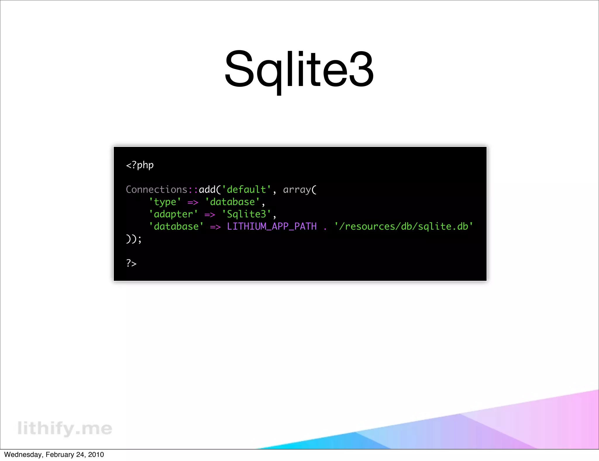 Sqlite3
                               <?php

                               Connections::add('default', array(
                                   'type' => 'database',
                                   'adapter' => 'Sqlite3',
                                   'database' => LITHIUM_APP_PATH . '/resources/db/sqlite.db'
                               ));

                               ?>




Wednesday, February 24, 2010
 