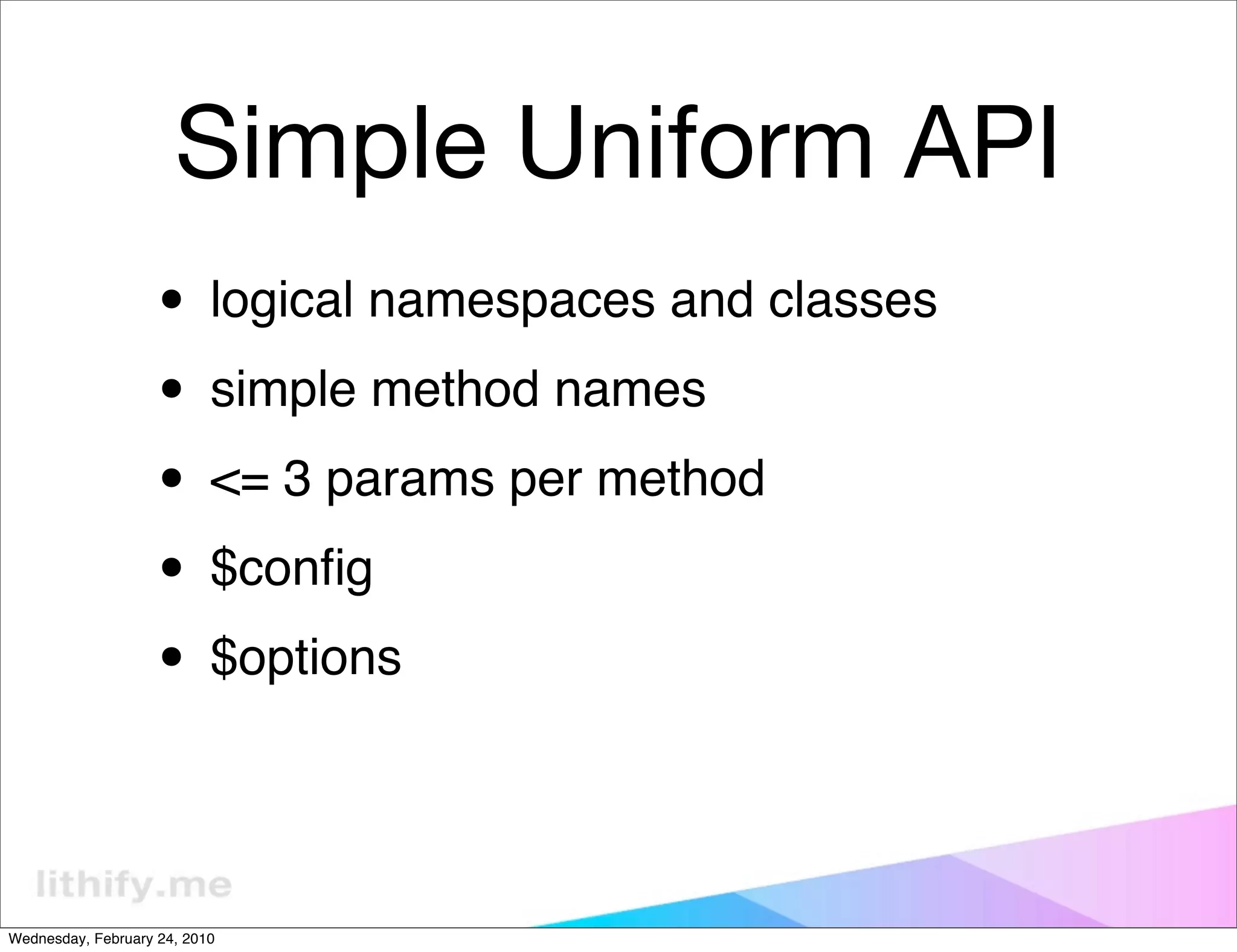 Simple Uniform API
                   • logical namespaces and classes
                   • simple method names
                   • <= 3 params per method
                   • $conﬁg
                   • $options

Wednesday, February 24, 2010
 