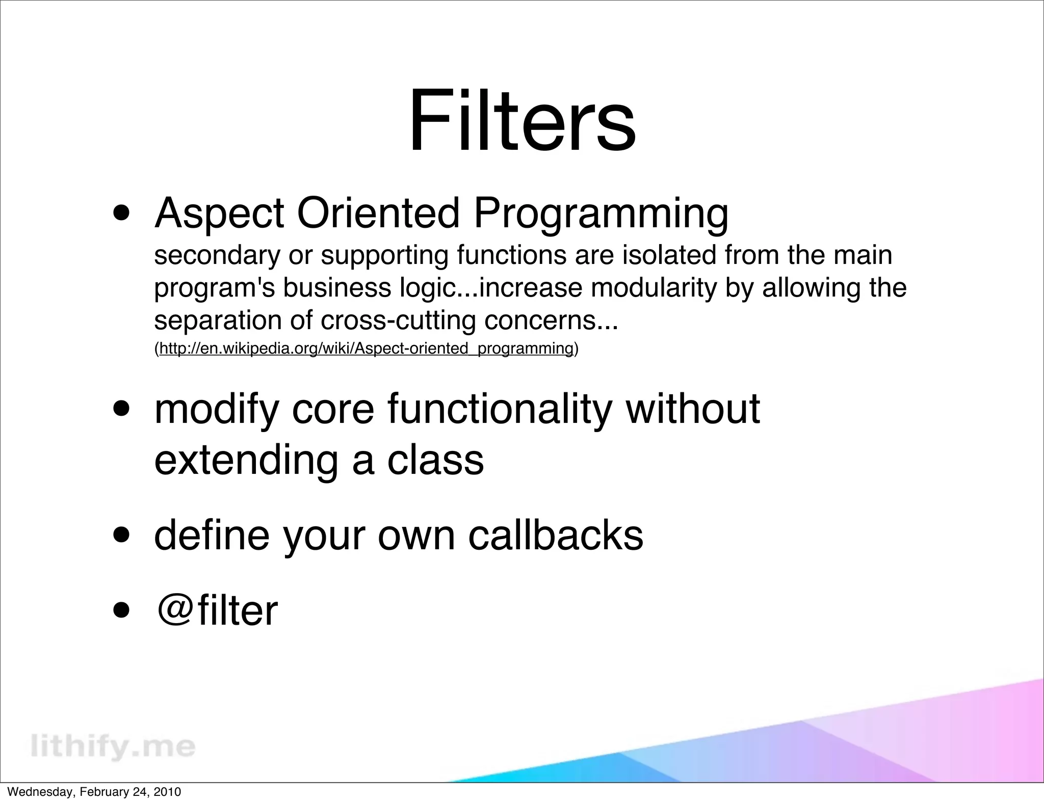 Filters
                • Aspect Oriented Programming
                       secondary or supporting functions are isolated from the main
                       program's business logic...increase modularity by allowing the
                       separation of cross-cutting concerns...
                       (http://en.wikipedia.org/wiki/Aspect-oriented_programming)



                • modify core functionality without
                       extending a class

                • deﬁne your own callbacks
                • @ﬁlter

Wednesday, February 24, 2010
 