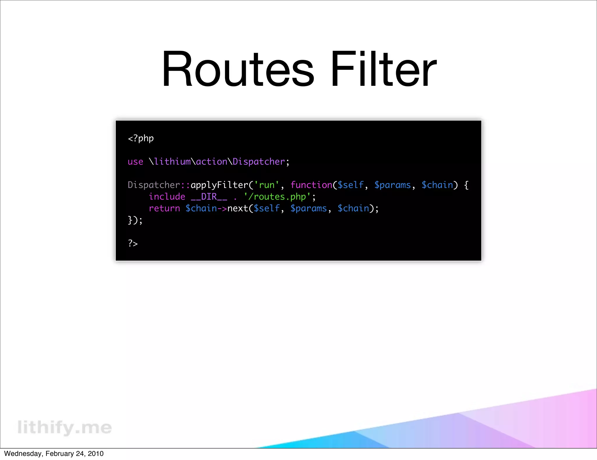 Routes Filter
                               <?php

                               use lithiumactionDispatcher;

                               Dispatcher::applyFilter('run', function($self, $params, $chain) {
                                   include __DIR__ . '/routes.php';
                                   return $chain->next($self, $params, $chain);
                               });

                               ?>




Wednesday, February 24, 2010
 