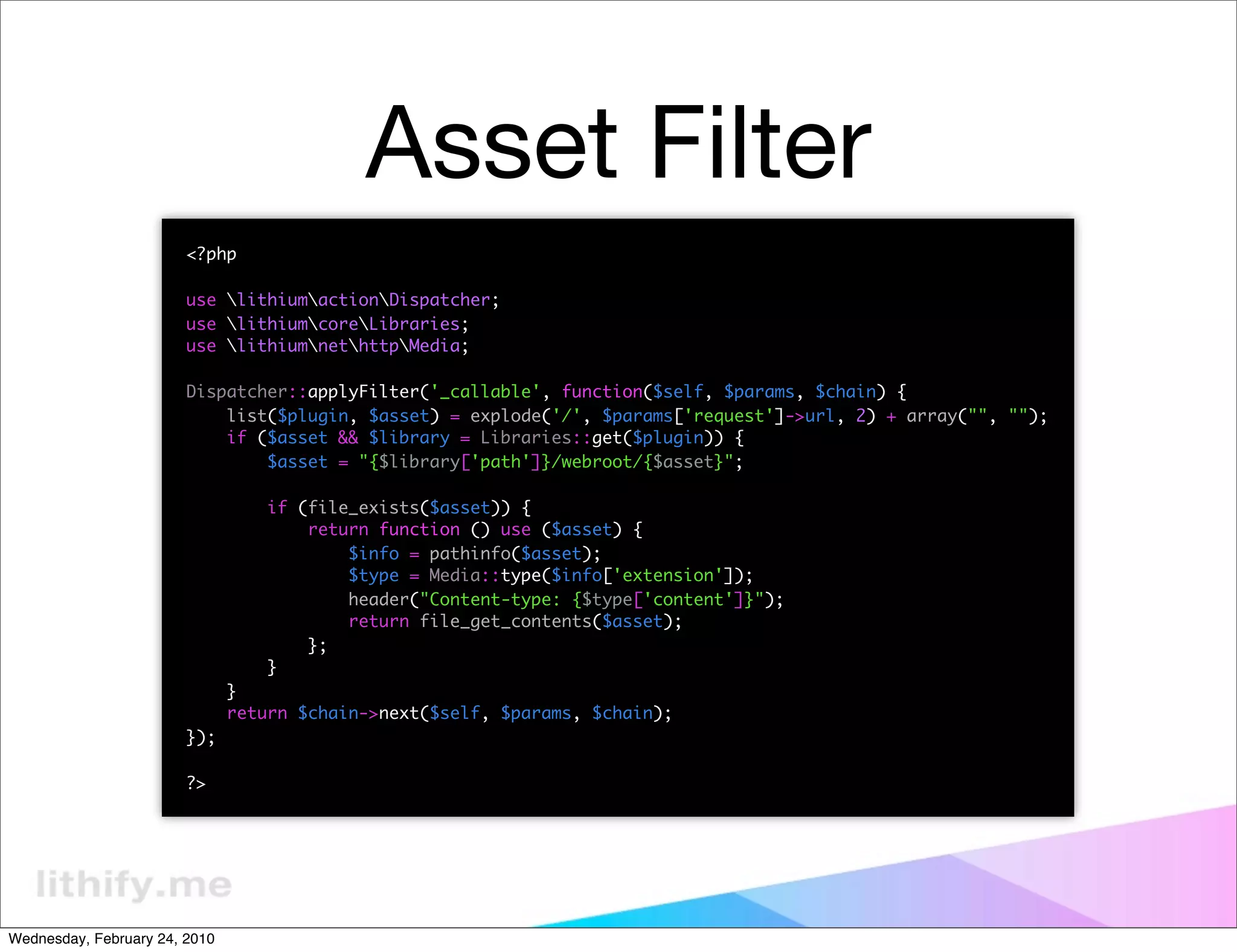 Asset Filter
                        <?php

                        use lithiumactionDispatcher;
                        use lithiumcoreLibraries;
                        use lithiumnethttpMedia;

                        Dispatcher::applyFilter('_callable', function($self, $params, $chain) {
                            list($plugin, $asset) = explode('/', $params['request']->url, 2) + array("", "");
                            if ($asset && $library = Libraries::get($plugin)) {
                                $asset = "{$library['path']}/webroot/{$asset}";

                                   if (file_exists($asset)) {
                                       return function () use ($asset) {
                                           $info = pathinfo($asset);
                                           $type = Media::type($info['extension']);
                                           header("Content-type: {$type['content']}");
                                           return file_get_contents($asset);
                                       };
                                   }
                               }
                               return $chain->next($self, $params, $chain);
                        });

                        ?>




Wednesday, February 24, 2010
 