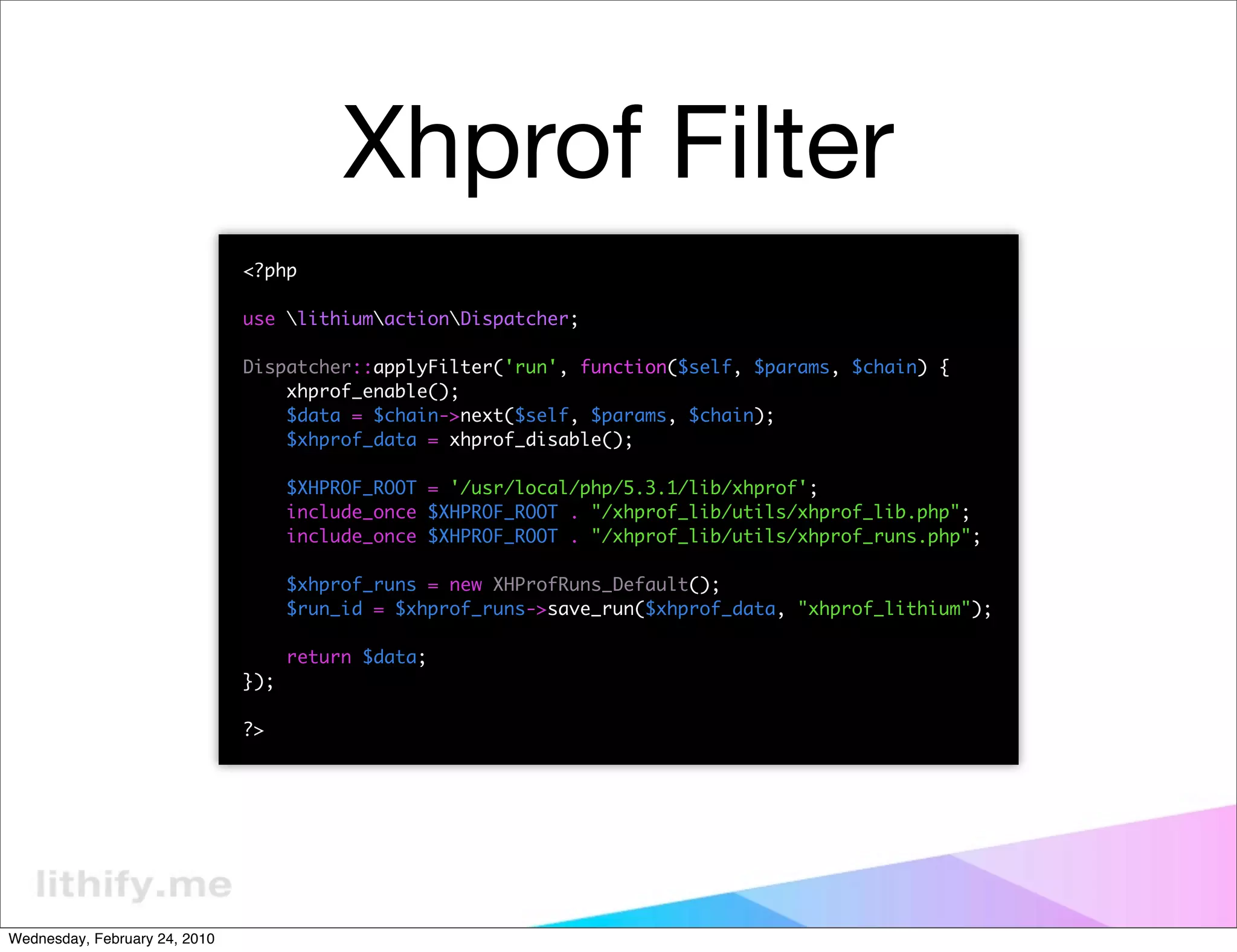 Xhprof Filter
                               <?php

                               use lithiumactionDispatcher;

                               Dispatcher::applyFilter('run', function($self, $params, $chain) {
                                   xhprof_enable();
                                   $data = $chain->next($self, $params, $chain);
                                   $xhprof_data = xhprof_disable();

                                     $XHPROF_ROOT = '/usr/local/php/5.3.1/lib/xhprof';
                                     include_once $XHPROF_ROOT . "/xhprof_lib/utils/xhprof_lib.php";
                                     include_once $XHPROF_ROOT . "/xhprof_lib/utils/xhprof_runs.php";

                                     $xhprof_runs = new XHProfRuns_Default();
                                     $run_id = $xhprof_runs->save_run($xhprof_data, "xhprof_lithium");

                                     return $data;
                               });

                               ?>




Wednesday, February 24, 2010
 