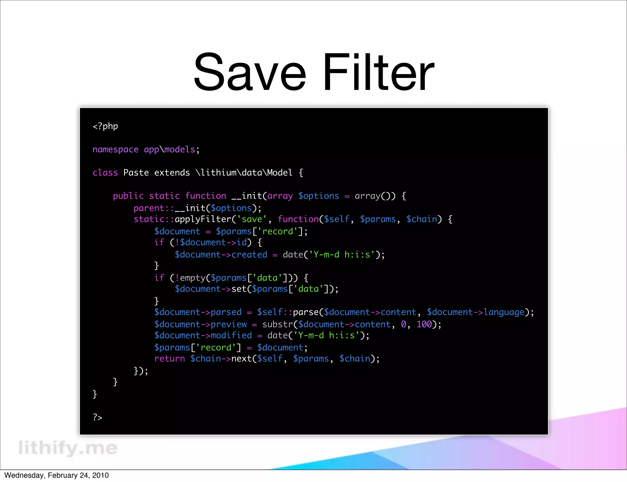 Save Filter
                       <?php

                       namespace appmodels;

                       class Paste extends lithiumdataModel {

                               public static function __init(array $options = array()) {
                                   parent::__init($options);
                                   static::applyFilter('save', function($self, $params, $chain) {
                                       $document = $params['record'];
                                       if (!$document->id) {
                                           $document->created = date('Y-m-d h:i:s');
                                       }
                                       if (!empty($params['data'])) {
                                           $document->set($params['data']);
                                       }
                                       $document->parsed = $self::parse($document->content, $document->language);
                                       $document->preview = substr($document->content, 0, 100);
                                       $document->modified = date('Y-m-d h:i:s');
                                       $params['record'] = $document;
                                       return $chain->next($self, $params, $chain);
                                   });
                               }
                       }

                       ?>




Wednesday, February 24, 2010
 