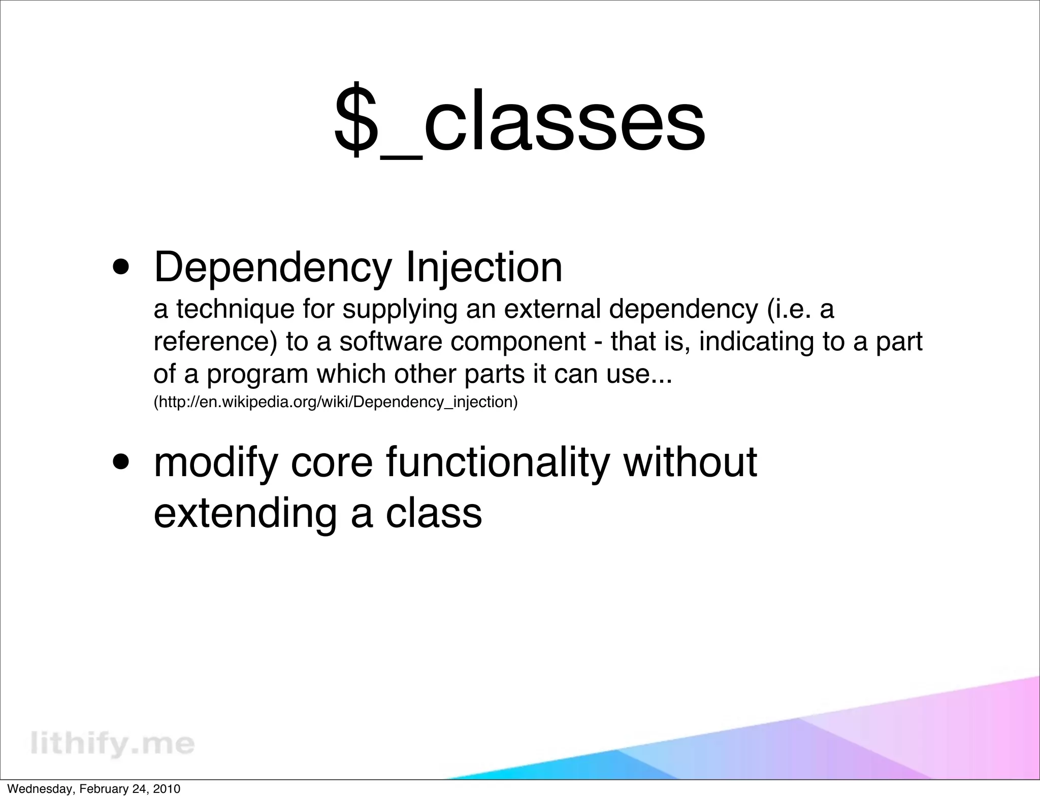 $_classes
                • Dependency Injection
                       a technique for supplying an external dependency (i.e. a
                       reference) to a software component - that is, indicating to a part
                       of a program which other parts it can use...
                       (http://en.wikipedia.org/wiki/Dependency_injection)



                • modify core functionality without
                       extending a class




Wednesday, February 24, 2010
 
