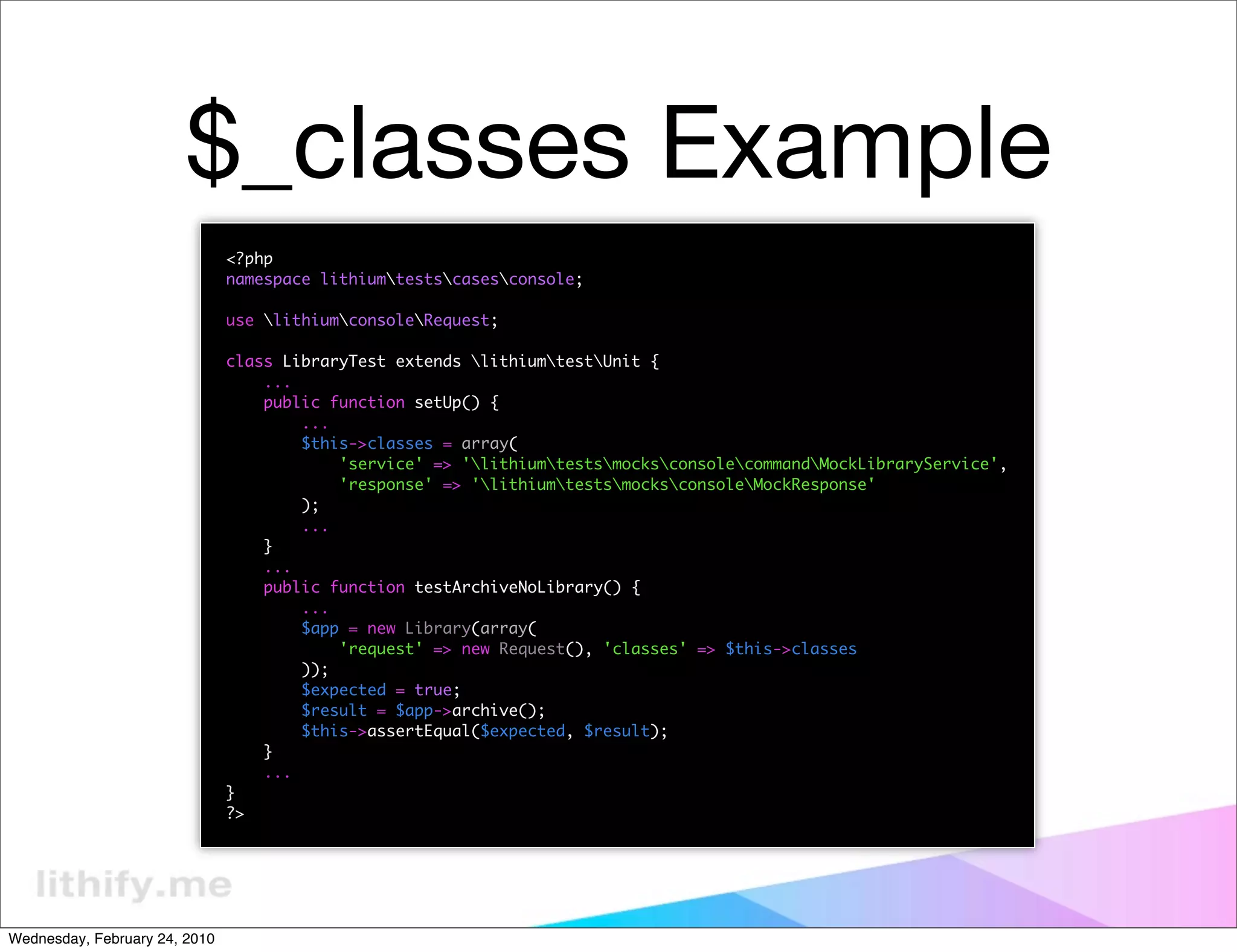 $_classes Example
                               <?php
                               namespace lithiumtestscasesconsole;

                               use lithiumconsoleRequest;

                               class LibraryTest extends lithiumtestUnit {
                                   ...
                                   public function setUp() {
                                       ...
                                       $this->classes = array(
                                           'service' => 'lithiumtestsmocksconsolecommandMockLibraryService',
                                           'response' => 'lithiumtestsmocksconsoleMockResponse'
                                       );
                                       ...
                                   }
                                   ...
                                   public function testArchiveNoLibrary() {
                                       ...
                                       $app = new Library(array(
                                           'request' => new Request(), 'classes' => $this->classes
                                       ));
                                       $expected = true;
                                       $result = $app->archive();
                                       $this->assertEqual($expected, $result);
                                   }
                                   ...
                               }
                               ?>




Wednesday, February 24, 2010
 