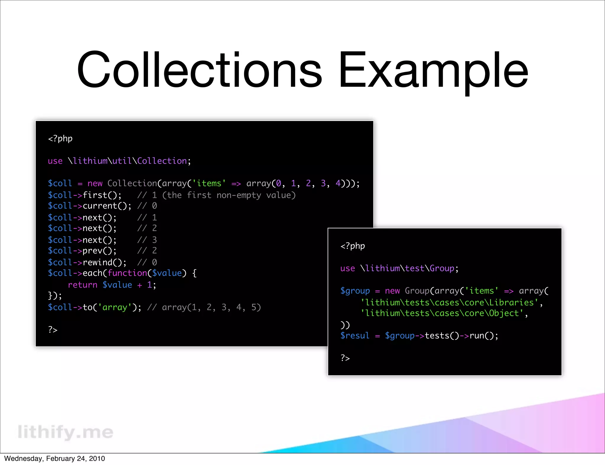 Collections Example
            <?php

            use lithiumutilCollection;

            $coll = new Collection(array('items' => array(0, 1, 2, 3, 4)));
            $coll->first();   // 1 (the first non-empty value)
            $coll->current(); // 0
            $coll->next();    // 1
            $coll->next();    // 2
            $coll->next();    // 3
                                                                       <?php
            $coll->prev();    // 2
            $coll->rewind(); // 0
                                                                       use lithiumtestGroup;
            $coll->each(function($value) {
                return $value + 1;
                                                                       $group = new Group(array('items' => array(
            });
                                                                           'lithiumtestscasescoreLibraries',
            $coll->to('array'); // array(1, 2, 3, 4, 5)
                                                                           'lithiumtestscasescoreObject',
                                                                       ))
            ?>
                                                                       $resul = $group->tests()->run();

                                                                      ?>




Wednesday, February 24, 2010
 