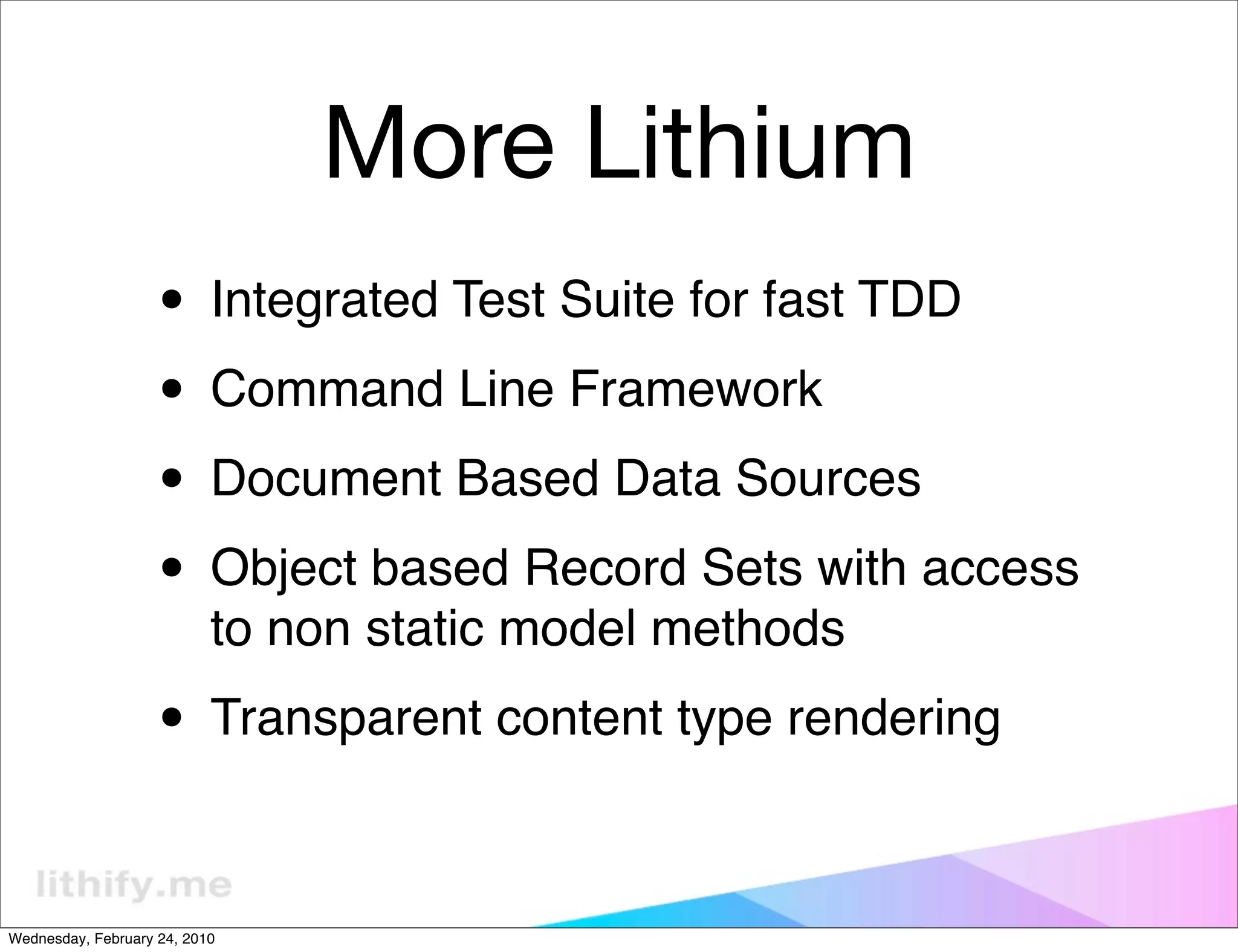 More Lithium
                   • Integrated Test Suite for fast TDD
                   • Command Line Framework
                   • Document Based Data Sources
                   • Object based Record Sets with access
                           to non static model methods

                   • Transparent content type rendering

Wednesday, February 24, 2010
 