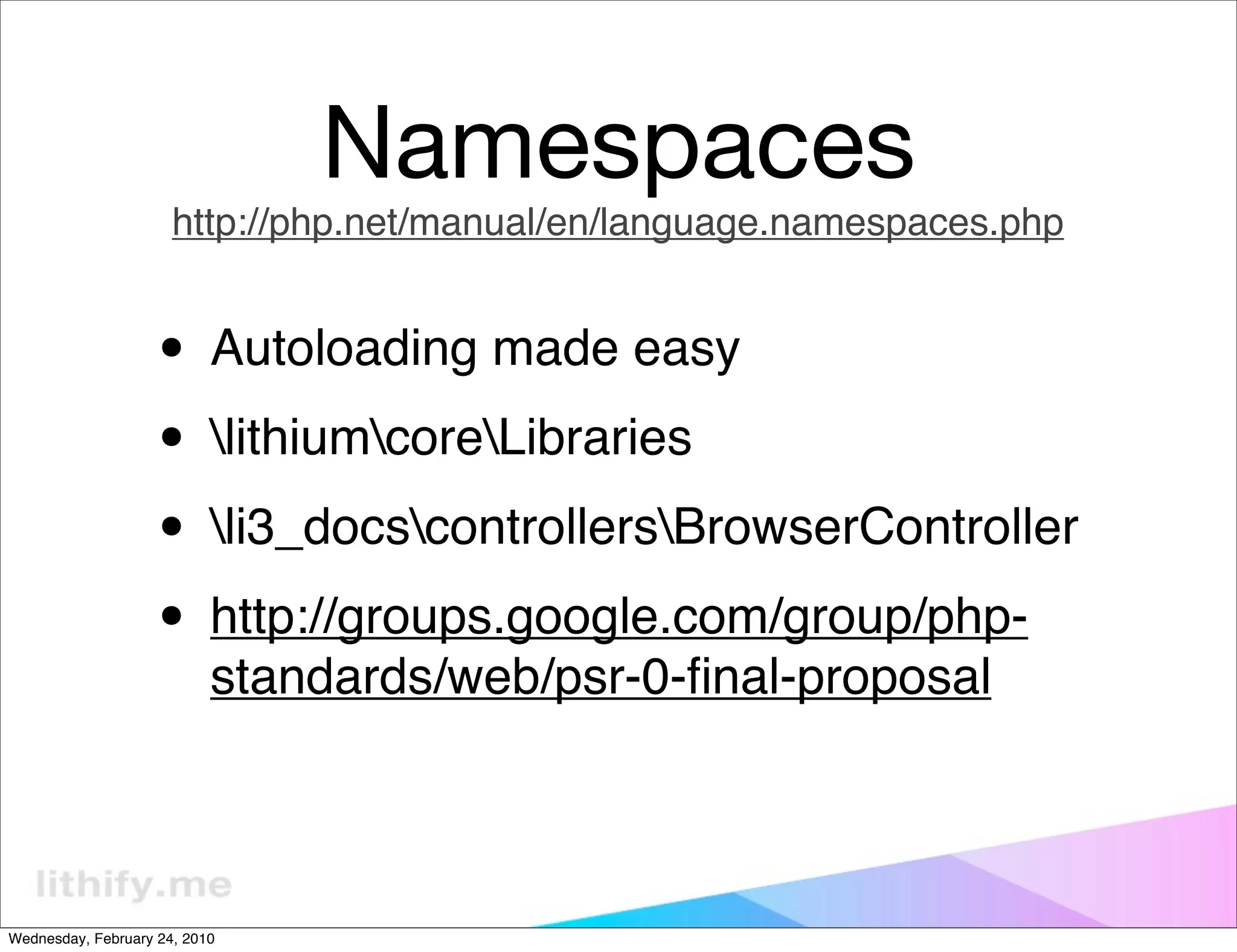 Namespaces
                      http://php.net/manual/en/language.namespaces.php


                   • Autoloading made easy
                   • lithiumcoreLibraries
                   • li3_docscontrollersBrowserController
                   • http://groups.google.com/group/php-
                           standards/web/psr-0-ﬁnal-proposal



Wednesday, February 24, 2010
 