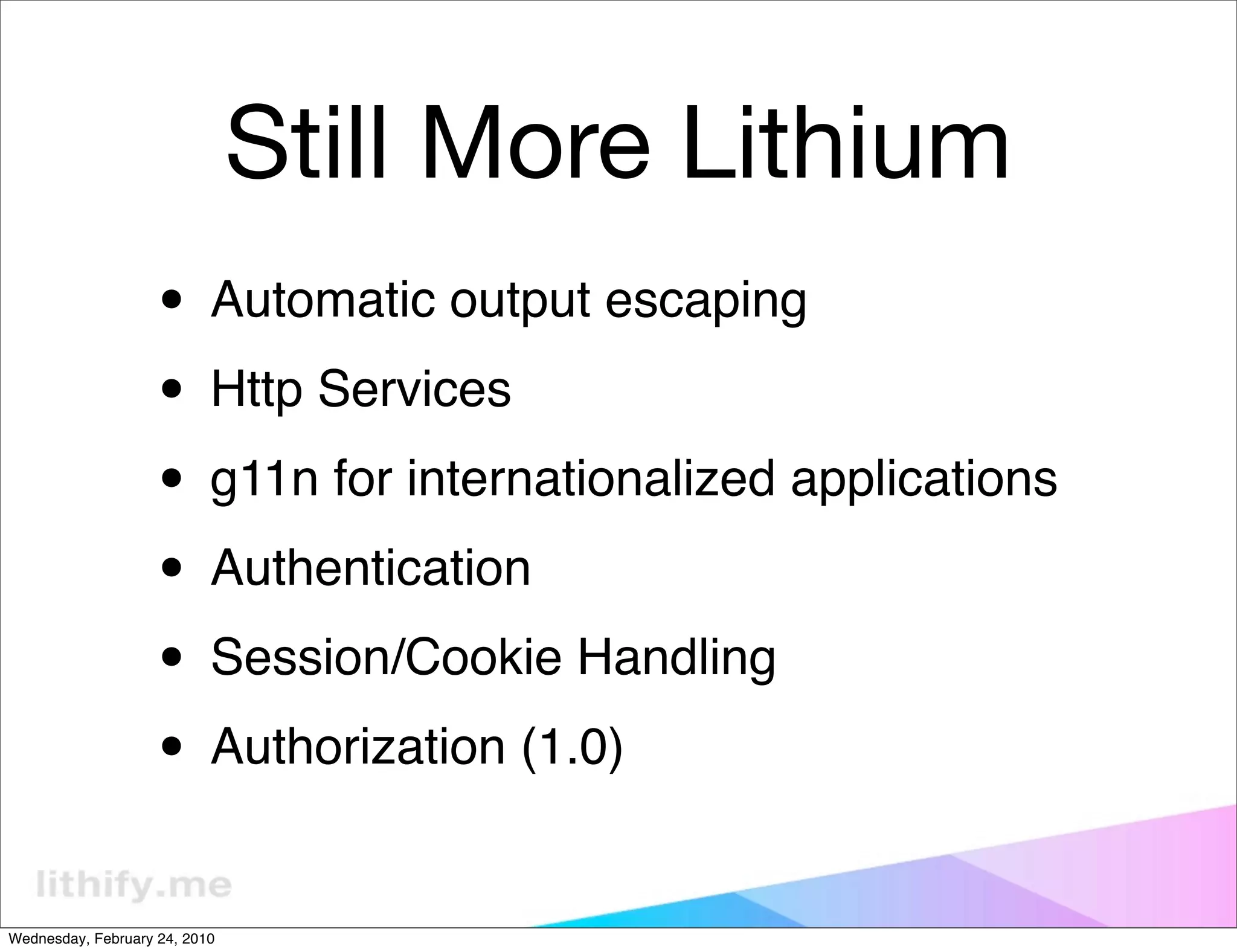 Still More Lithium
                   • Automatic output escaping
                   • Http Services
                   • g11n for internationalized applications
                   • Authentication
                   • Session/Cookie Handling
                   • Authorization (1.0)
Wednesday, February 24, 2010
 