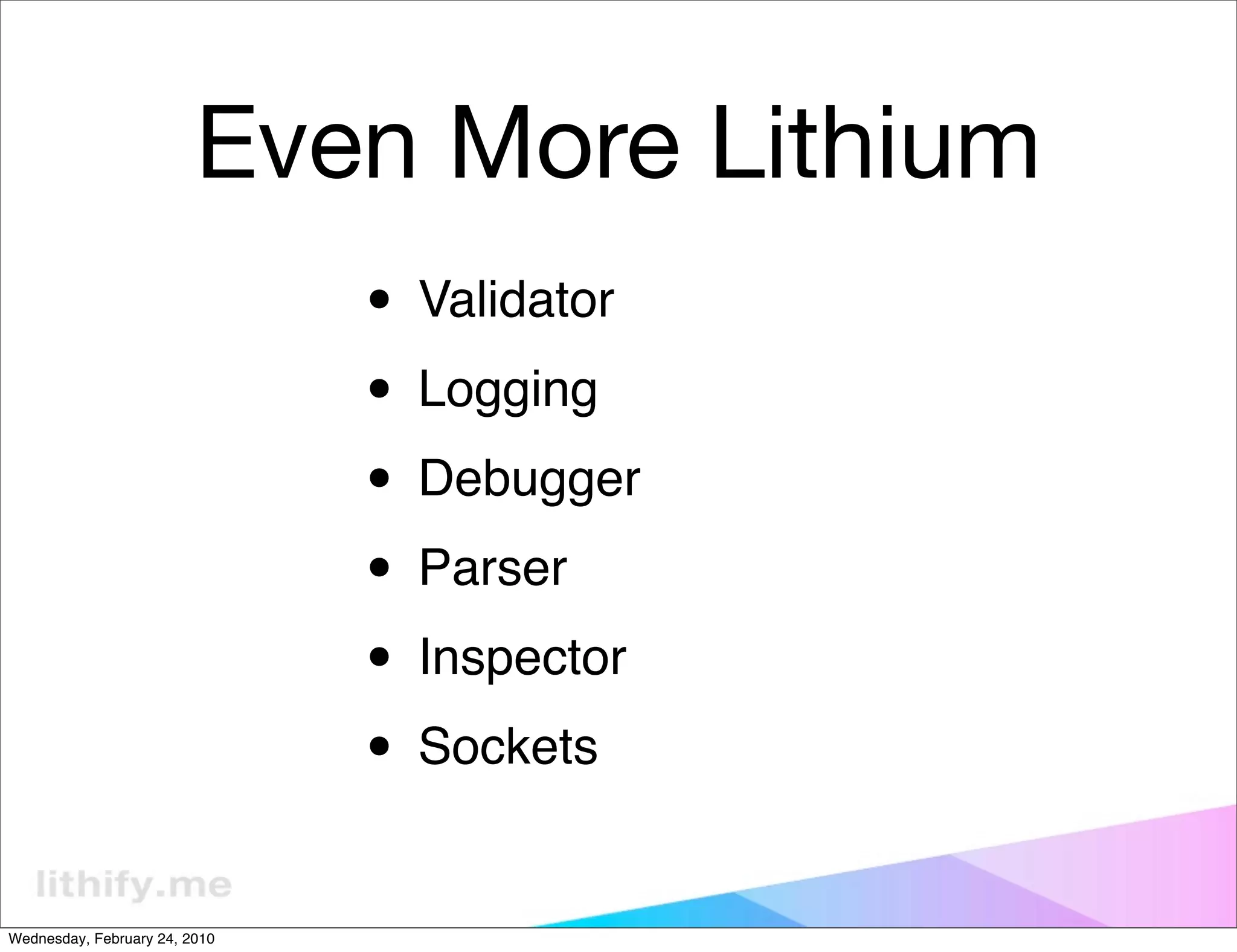 Even More Lithium
                               • Validator
                               • Logging
                               • Debugger
                               • Parser
                               • Inspector
                               • Sockets
Wednesday, February 24, 2010
 
