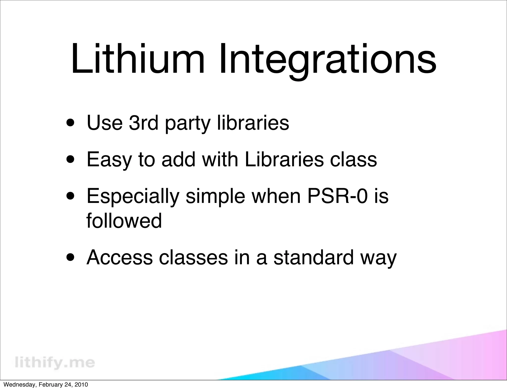 Lithium Integrations
                   • Use 3rd party libraries
                   • Easy to add with Libraries class
                   • Especially simple when PSR-0 is
                           followed

                   • Access classes in a standard way


Wednesday, February 24, 2010
 