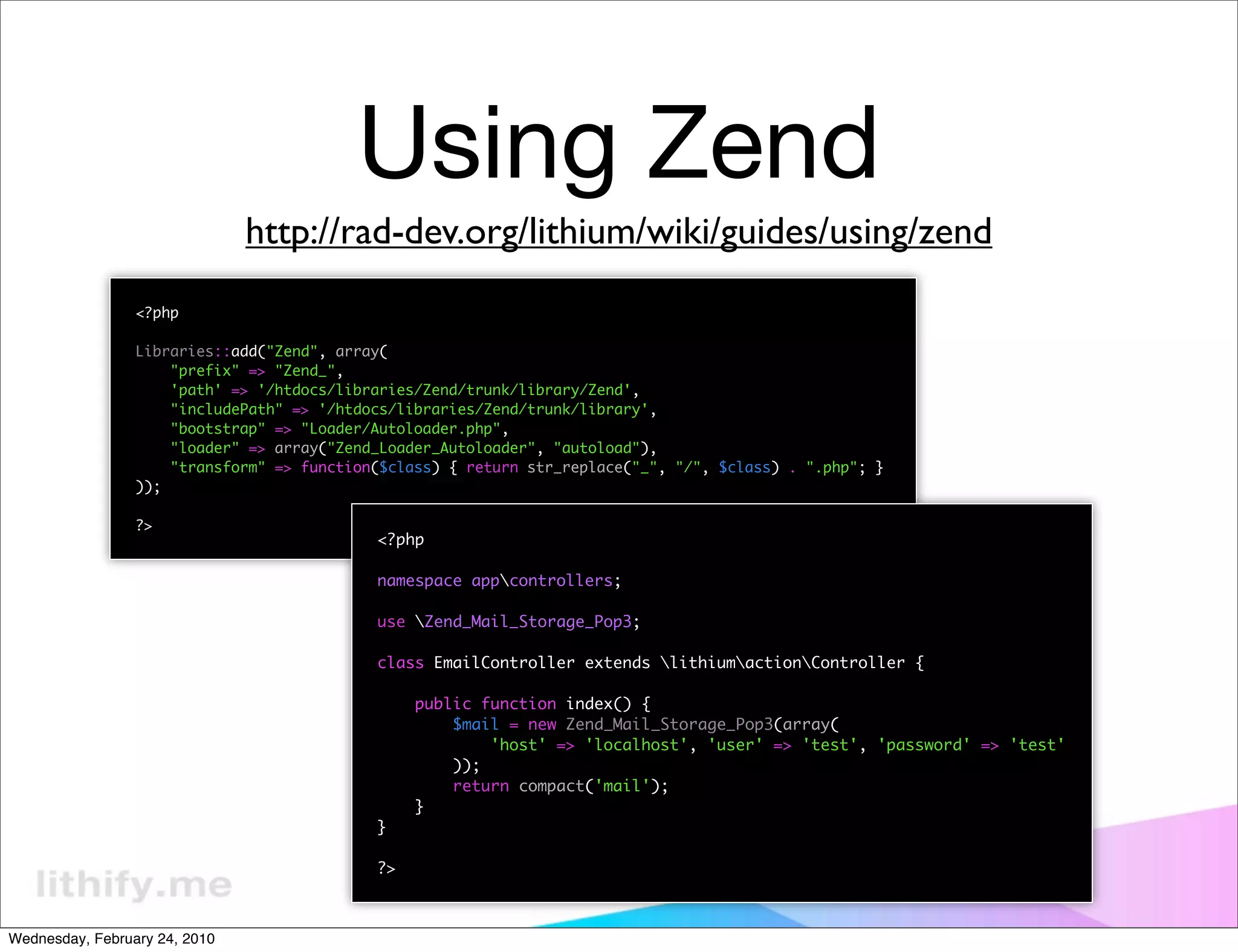 Using Zend
                               http://rad-dev.org/lithium/wiki/guides/using/zend
                 <?php

                 Libraries::add("Zend", array(
                     "prefix" => "Zend_",
                     'path' => '/htdocs/libraries/Zend/trunk/library/Zend',
                     "includePath" => '/htdocs/libraries/Zend/trunk/library',
                     "bootstrap" => "Loader/Autoloader.php",
                     "loader" => array("Zend_Loader_Autoloader", "autoload"),
                     "transform" => function($class) { return str_replace("_", "/", $class) . ".php"; }
                 ));

                 ?>
                                            <?php

                                            namespace appcontrollers;

                                            use Zend_Mail_Storage_Pop3;

                                            class EmailController extends lithiumactionController {

                                                 public function index() {
                                                     $mail = new Zend_Mail_Storage_Pop3(array(
                                                         'host' => 'localhost', 'user' => 'test', 'password' => 'test'
                                                     ));
                                                     return compact('mail');
                                                 }
                                            }

                                            ?>



Wednesday, February 24, 2010
 
